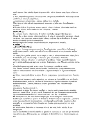 medicamento. Mas o índio depois demostrar-lhes o leite danoso num frasco, olhou-os
com
o mais profundo desprezo e saiu do recinto, sem que os assombrados médicos ficassem
conhecendo a misteriosa fórmula.
A menina sanou totalmente e a ciência médica ficou burlada.
Mais tarde, o índio não viu inconveniente algum em revelar-me a fórmula que é a
seguinte:
Colostros de leite de peito do mesmo sexo da criatura enferma, misturados com leite
da árvore perillo, muito conhecida em Antióquia, Colômbia.
INDICAÇÃO
Se a criança é varão e bebeu leite de mulher prenhada, cuja gravidez é de feto
fêmea, dar-se-á ao menino enfermo colostros de leite de outra mulher que esteja criando
varão, ou vice-versa, se é uma menina a criatura enferma, dar-se-á colostros de outra
mulher que esteja gerando uma menina.
O médico gnóstico sempre terá esses remédios preparados de antemão.
CAPÍTULO 4
A DESENCARNAÇÁO
Ao ocorrer isso que chamamos morte, o Ego abandona o corpo físico. A alma está
unida ao corpo pelo cordão prateado. Esse cordão de matéria astral mantém a alma
unida
ao corpo físico, porém quando ele se rompe, a alma já não pode entrar no corpo físico.
Comumente, este cordão rompe-se três dias após a ocorrência da morte.
O cordão prateado está unido ao ventrículo esquerdo do coração e quando viaja em
corpo astral, a alma pode regressar ao corpo físico graças a ele. Mas, ao ocorrer a morte,
a
alma já não pode regressar ao seu corpo físico porque o cordão se partiu.
Nos últimos instantes da vida, os moribundos costumam ver o anjo da morte como
se fosse uma caveira ou um ser espectral. O anjo da morte ou os anjos da morte são
seres
perfeitos, cuja missão é tirar as almas de seus corpos nesse momento supremo. Os anjos
da
morte têm de romper o cordão prateado e sua intervenção é percebida pelo moribundo.
Findo seu trabalho, retira-se e a alma do desencarnado segue comumente vivendo no
mesmo ambiente. Contudo, temos de advertir que entre a alma e o corpo segue
existindo
uma atração fluídica irresistível.
Comumente as almas dos mortos inundam os campos santos ou cemitérios, atraídas
por seus corpos físicos em processo de decomposição. Isto faz com que os cemitérios
apresentem um aspecto horrível ante a exercitada vista dos clarividentes.
Os desencarnados, por meio de sua imaginação, modelam a parte astral de suas
tumbas com o aspecto de quartos de dormir ou de dependências hospitalares. A matéria
astral é essencialmente plástica e toma a configuração que lhe dê a imaginação. Por
exemplo: se você; querido leitor, imagina um chapéu, este se converterá em uma
realidade
no mundo astral. Portanto, as almas dos mortos, por meio da luz astral e de sua
imaginação,
dão as suas tumbas o mesmo aspecto do quarto, da alcova ou do local em que passaram
seus últimos dias. Isto se deve a que a imagem do dormitório ficou fortemente gravada
em
 