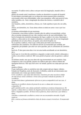 sua mente. O cadáver atrai a alma e esta por meio da imaginação, atuando sobre a
matéria
plástica do mundo astral, transforma a tumba em dormitório ou quarto de hospital.
O clarividente exercitado pode ver as almas dos mortos passear pelos cemitérios,
conversando sobre suas enfermidades, sobre suas amarguras, sobre uma possível cura,
sobre remédios, etc. Ante a imaginação das almas dos mortos, o cemitério não é
cemitério,
mas hospitais, salões, dormitórios, clínicas, etc. Cada sepultura é para eles um salão,
uma
clínica, um dormitório, etc. Essas almas crêem-se ainda em carne e osso e por isso
sentem
as mesmas enfermidades de que morreram.
Comumente, essas almas exalam o imundo odor do cadáver em putrefação; sofrem
elas as mesmas amarguras de sua vida e anelam curar-se de suas enfermidades. Esta
horrível atração dos cemitérios desaparece tão logo o cadáver vire cinza. Queimado o
cadáver, a alma sente-se sã e alegre e abandona o cemitério que ela em sua imaginação
perturbada cria ser uma clínica, um quarto, uma sala de hospital, etc.
Se se queima o cadáver, evita-se que a alma passe por todos esses horríveis
sofrimentos dos cemitérios. Os cadáveres devem ser incinerados por caridade, por
compaixão, por piedade e por amor aos seres queridos, pois os sofrimentos do cemitério
são
horríveis. É duro para uma alma viver em uma tumba acreditando ser um dormitório;
daí o
horror que os vivos têm dos cemitérios e enquanto o corpo existir, atrairá a alma para a
tumba e esta sofrerá o indizível. Mil vezes preferível passar a dor de queimar o cadáver
de
um defunto amado, mas que essa alma não siga atormentada em um cemitério. Seja
compassivo com o ser querido, queime seu cadáver para que a alma se liberte das
amarguras horríveis. Não seja cruel com o ser amado, queime seu corpo para que essa
alma
amada se liberte.
O que explicamos sobre os cemitérios tem sido comprovado por alguns videntes.
Estando em Pamplona, norte de Santander, Colômbia, soube de um interessante caso
relacionado com o tema que estamos tratando.
Certo cavalheiro, cujo nome não menciono, transitava por uma rua dessa cidade
em uma dessas noites solitárias e tristes desse povoado rodeado de páramos. O
cavalheiro
viu uma bela dama e galantemente ofereceu-se para acompanhá-la até sua casa. A
dama
inspirou ao cavalheiro ânsias de possui-la no ato e a dama não recusou sua
companhia. O
galã caminhava feliz com a dama anelando românticas aventuras donjuanescas. De
repente, a dama deteve-se diante da elegante porta de uma luxuosa mansão rodeada de
belos e magníficos jardins. Ali houve doces palavras, frases amorosas e por último a
dama
convidou o enamorado cavalheiro a entrar em sua encantadora moradia. O galã
sentiu-se
feliz e entrou no formoso dormitório cheio de ânsias sexuais irresistíveis. O enamorado
se
 