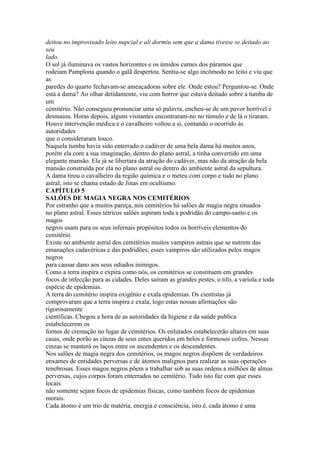 deitou no improvisado leito nupcial e ali dormiu sem que a dama tivesse se deitado ao
seu
lado.
O sol já iluminava os vastos horizontes e os úmidos cumes dos páramos que
rodeiam Pamplona quando o galã despertou. Sentiu-se algo incômodo no leito e viu que
as
paredes do quarto fechavam-se ameaçadoras sobre ele. Onde estou? Perguntou-se. Onde
está a dama? Ao olhar detidamente, viu com horror que estava deitado sobre a tumba de
um
cemitério. Não conseguiu pronunciar uma só palavra, encheu-se de um pavor horrível e
desmaiou. Horas depois, alguns visitantes encontraram-no no túmulo e de lá o tiraram.
Houve intervenção médica e o cavalheiro voltou a si, contando o ocorrido às
autoridades
que o consideraram louco.
Naquela tumba havia sido enterrado o cadáver de uma bela dama há muitos anos,
porém ela com a sua imaginação, dentro do plano astral, a tinha convertido em uma
elegante mansão. Ela já se libertara da atração do cadáver, mas não da atração da bela
mansão construída por ela no plano astral ou dentro do ambiente astral da sepultura.
A dama tirou o cavalheiro da região química e o meteu com corpo e tudo no plano
astral; isto se chama estado de Jinas em ocultismo.
CAPÍTULO 5
SALÕES DE MAGIA NEGRA NOS CEMITÉRIOS
Por estranho que a muitos pareça, nos cemitérios há salões de magia negra situados
no plano astral. Esses tétricos salões aspiram toda a podridão do campo-santo e os
magos
negros usam para os seus infernais propósitos todos os horríveis elementos do
cemitério.
Existe no ambiente astral dos cemitérios muitos vampiros astrais que se nutrem das
emanações cadavéricas e das podridões; esses vampiros são utilizados pelos magos
negros
para causar dano aos seus odiados inimigos.
Como a terra inspira e expira como nós, os cemitérios se constituem em grandes
focos de infecção para as cidades. Deles saíram as grandes pestes, o tifo, a varíola e toda
espécie de epidemias.
A terra do cemitério inspira oxigênio e exala epidemias. Os cientistas já
comprovaram que a terra inspira e exala, logo estas nossas afirmações são
rigorosamente
científicas. Chegou a hora de as autoridades da higiene e da saúde publica
estabelecerem os
fornos de cremação no lugar de cemitérios. Os enlutados estabelecerão altares em suas
casas, onde porão as cinzas de seus entes queridos em belos e formosos cofres. Nessas
cinzas se manterá os laços entre os ascendentes e os descendentes.
Nos salões de magia negra dos cemitérios, os magos negros dispõem de verdadeiros
enxames de entidades perversas e de átomos malignos para realizar as suas operações
tenebrosas. Esses magos negros põem a trabalhar sob as suas ordens a milhões de almas
perversas, cujos corpos foram enterrados no cemitério. Tudo isto faz com que esses
locais
não somente sejam focos de epidemias físicas, como também focos de epidemias
morais.
Cada átomo é um trio de matéria, energia e consciência, isto é, cada átomo é uma
 