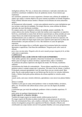 inteligência atômica. Por isso, os átomos dos criminosos e malvados enterrados nos
cemitérios constituem verdadeiros focos de epidemias morais. Esses átomos que
respiramos
nos cemitérios, penetram em nosso organismo e formam suas colônias de maldade no
espaço que separa o sistema objetivo de nosso sistema secundário ou Grande Simpático.
Essas colônias falseiam nossas mentes e flutuam invisivelmente em nossa atmosfera
astral e
ali Permanecem infeccionando – a como uma epidemia moral ou como inteligências que
nos incitam a todo tipo de maldades. Em tempo chuvoso, essas colônias de átomos
malvados são mais facilmente recebidas.
Os campos-santos são verdadeiros infernos de maldade, pranto e podridão. Os
corpos etéricos dos mortos flutuam ao redor das tumbas como esqueletos ou espectros
horríveis, constituindo-se numa fonte de horror espectral para as almas atraídas por seus
corpos físicos em estado de decomposição. Os corpos etéricos vão se decompondo
simultaneamente com os cadáveres e assumem a aparência de horríveis espectros. Os
tenebrosos dos salões de magia negra usam esses espectros para apavorar as almas dos
desencarnados e até para assustar os vivos. São inúmeros os casos de aparições
espectrais
que através dos tempos têm se verificado, apesar da já costumaz burla dos cronistas
ignorantes e superficiais. Esta frase dos analfabetos: Ninguém pode saber nada do
telhado
para cima; ou esta outra: Ninguém sabe do outro mundo porque ninguém foi lá, só têm
valor entre os ignorantes.
CAPÍTULO 6
SEGREDOS PARA AGIR COM OS VEÍCULOS SUPERIORES
Todo médico gnóstico deve aprender a funcionar livremente nos veículos átmico e
búdico para investigar os planos nirvânico, supernirvânico, ádico e monádico.
As essências dos planos superiores são dignas de estudo. No Nirvana, recebemos
sublimes
ensinamentos dos budas de contemplação... Nesses planos superlativos de consciência
podemos entrar à vontade sempre que o quisermos. Ali reina a luz de Atman, o inefável.
O discípulo começará aprendendo a sair do corpo físico em seu veículo astral. Mais
tarde, fora do corpo poderá rogar ao seu Íntimo que lhe tire de si os veículos inferiores.
Então, o Íntimo tirará pelas portas atômicas da coluna espinhal os veículos astral,
mental e
causal; assim, sem esses veículos inferiores, aprendemos a nos mover nos planos búdico
e
átmico à vontade.
Também é certo que no corpo astral podemos visitar os mundos búdico, nirvânico,
ádico, etc. Os teósofos não sabem dessas coisas e por isso são dignos de piedade.
Também
é certíssimo que, por meio da meditação, podemos visitar os mundos superiores. O
Íntimo
pode entrar em qualquer departamento do reino.
O DEVAKAN E A MAGIA NEGRA
Também há magos negros no mundo mental, embora pareça incrível.
Os magos negros do Devakan ou plano mental são os mais perigosos do universo.
Eles são extremamente finos, sutis, eruditos e delicados. Podem extraviar facilmente a
muitos investigadores porque têm a aparência de Mestres. Quando o Mestre está
cristificando seu corpo mental, tem de livrar grandes batalhas com esses perigosíssimos
 