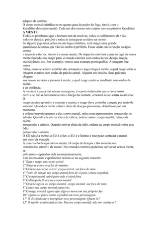 adeptos da sombra.
O corpo mental cristifica-se no quarto grau de poder do fogo, isto é, com o
Kundalini do corpo mental. Cada um dos nossos sete corpos tem seu próprio Kundalini.
A MENTE
Todos os problemas que o homem tem de resolver, todos os sofrimentos da vida,
todos os desejos, paixões e todas as amarguras residem na mente.
Se alguém joga uma pedra em um lago cristalino, verá surgir uma grande
quantidade de ondas que vão do centro à periferia. Essas ondas são a reação da água
contra
o impacto exterior. Assim é a nossa mente. Os impactos externos caem no lago da nossa
mente fazendo-nos reagir para, o mundo exterior com ondas de ira, desejo, inveja,
maledicência, etc. Por exemplo: vemos uma estampa pornográfica. A imagem fere
nossa
retina, passa ao centro cerebral das sensações e logo chega à mente, a qual reage sobre a
imagem exterior com ondas de paixão carnal. Alguém nos insulta. Suas palavras
chegam
aos nossos ouvidos e passam á mente, a qual reage contra o insultante com ondas de
cólera
e de violência.
A mente é a causa das nossas amarguras, é o potro indomado que arrasta nosso
carro e se não o dominamos com o látego da vontade, arrastará nosso carro ao abismo.
O
mago precisa aprender a manejar a mente; o mago deve controlar a mente por meio da
vontade. Quando a mente estiver cheia de desejos passionais, detenha-se por um
momento
e ordene imperiosamente a ela: corpo mental, retira estes pensamentos porque não os
admito. Quando ela estiver cheia de cólera, ordene assim: corpo mental, retira esta
cólera
porque não a admito. Quando estiver cheia de ódio, ordene ao corpo mental: retira este
ódio
porque não o admito.
O EU não é a mente, o EU é o Ser, o EU é o Íntimo e este pode controlar a mente
por meio da vontade.
A caverna do desejo está na mente. O corpo de desejos e tão somente um
instrumento emotivo da mente. Nos mundos internos podemos conversar com a mente,
se
estivermos separados dela momentaneamente.
Este interessante experimento realiza-se da seguinte maneira:
1º Saia o mago em corpo astral.
2º Sinta-se com coração de menino.
3º Ordene ao corpo astral: corpo astral, sai fora de mim.
4º Trate de lançar seu corpo astral fora de si pela coluna espinhal.
5º O corpo astral cairá para trás e sairá fora.
6º O discípulo ficará no corpo mental.
7º Ordene agora ao corpo mental: corpo mental, sai fora de mim.
8º Lance seu corpo mental para trás.
9º O mago sentirá agora que algo se move em seu próprio Ser.
10º Agora sai pela coluna espinhal um raro personagem.
11º O discípulo deve interpelar esse personagem: Quem és?
12º O sujeito contestará assim: Sou teu corpo mental, não me conheces?
 