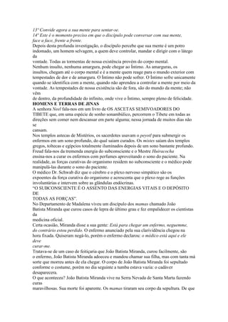 13º Convide agora a sua mente para sentar-se.
14º Este é o momento preciso em que o discípulo pode conversar com sua mente,
face a face, frente a frente.
Depois desta profunda investigação, o discípulo percebe que sua mente é um potro
indomado, um homem selvagem, a quem deve controlar, mandar e dirigir com o látego
da
vontade. Todas as tormentas de nossa existência provém do corpo mental.
Nenhum insulto, nenhuma amargura, pode chegar ao Íntimo. As amarguras, os
insultos, chegam até o corpo mental e é a mente quem reage para o mundo exterior com
tempestades de dor e de amargura. O Íntimo não pode sofrer. O Íntimo sofre unicamente
quando se identifica com a mente, quando não aprendeu a controlar a mente por meio da
vontade. As tempestades de nossa existência são de fora, são do mundo da mente; não
vêm
de dentro, da profundidade do infinito, onde vive o Íntimo, sempre pleno de felicidade.
HOMENS E TERRAS DE JINAS
A senhora Neel fala-nos em um livro de OS ASCETAS SEMIVOADORES DO
TIBETE que, em uma espécie de sonho sonambúlico, percorrem o Tibete em todas as
direções sem comer nem descansar em parte alguma; nessa jornada de muitos dias não
se
cansam.
Nos templos astecas de Mistérios, os sacerdotes usavam o peyotl para submergir os
enfermos em um sono profundo, do qual saiam curados. Os mistes saíam dos templos
gregos, toltecas e egípcios totalmente iluminados depois de um sono bastante profundo.
Freud fala-nos da tremenda energia do subconsciente e o Mestre Huiracocha
ensina-nos a curar os enfermos com perfumes aproveitando o sono do paciente. Na
realidade, as forças curativas do organismo residem no subconsciente e o médico pode
manipulá-las durante o sono do paciente.
O médico Dr. Schwab diz que o cérebro e o plexo nervoso simpático são os
expoentes da força curativa do organismo e acrescenta que o plexo rege as funções
involuntárias e intervem sobre as glândulas endócrinas.
“O SUBCONSCIENTE É O ASSENTO DAS ENERGIAS VITAIS E O DEPÓSITO
DE
TODAS AS FORÇAS”.
No Departamento de Madalena viveu um discípulo dos mamas chamado João
Batista Miranda que curou casos de lepra de último grau e fez empalidecer os cientistas
da
medicina oficial.
Certa ocasião, Miranda disse a sua gente: Está para chegar um enfermo, neguemme,
do contrário estou perdido. O enfermo anunciado pela sua clarividência chegou na
hora fixada. Quiseram negá-lo, porém o enfermo declarou: o médico está aqui e ele
deve
curar-me.
Tratava-se de um caso de feitiçaria que João Batista Miranda, curou facilmente, são
o enfermo, João Batista Miranda adoeceu e mandou chamar sua filha, mas com tanta má
sorte que morreu antes de ela chegar. O corpo de João Batista Miranda foi sepultado
conforme o costume, porém no dia seguinte a tumba estava vazia: o cadáver
desaparecera.
O que aconteceu? João Batista Miranda vive na Serra Nevada de Santa Marta fazendo
curas
maravilhosas. Sua morte foi aparente. Os mamas tiraram seu corpo da sepultura. De que
 