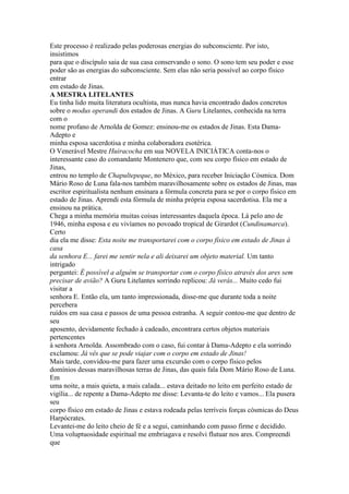 Este processo é realizado pelas poderosas energias do subconsciente. Por isto,
insistimos
para que o discípulo saia de sua casa conservando o sono. O sono tem seu poder e esse
poder são as energias do subconsciente. Sem elas não seria possível ao corpo físico
entrar
em estado de Jinas.
A MESTRA LITELANTES
Eu tinha lido muita literatura ocultista, mas nunca havia encontrado dados concretos
sobre o modus operandi dos estados de Jinas. A Guru Litelantes, conhecida na terra
com o
nome profano de Arnolda de Gomez: ensinou-me os estados de Jinas. Esta Dama-
Adepto e
minha esposa sacerdotisa e minha colaboradora esotérica.
O Venerável Mestre Huiracocha em sua NOVELA INICIÁTICA conta-nos o
interessante caso do comandante Montenero que, com seu corpo físico em estado de
Jinas,
entrou no templo de Chapultepeque, no México, para receber Iniciação Cósmica. Dom
Mário Roso de Luna fala-nos também maravilhosamente sobre os estados de Jinas, mas
escritor espiritualista nenhum ensinara a fórmula concreta para se por o corpo fisico em
estado de Jinas. Aprendi esta fórmula de minha própria esposa sacerdotisa. Ela me a
ensinou na prática.
Chega a minha memória muitas coisas interessantes daquela época. Lá pelo ano de
1946, minha esposa e eu vivíamos no povoado tropical de Girardot (Cundinamarca).
Certo
dia ela me disse: Esta noite me transportarei com o corpo físico em estado de Jinas à
casa
da senhora E... farei me sentir nela e ali deixarei um objeto material. Um tanto
intrigado
perguntei: É possível a alguém se transportar com o corpo físico através dos ares sem
precisar de avião? A Guru Litelantes sorrindo replicou: Já verás... Muito cedo fui
visitar a
senhora E. Então ela, um tanto impressionada, disse-me que durante toda a noite
percebera
ruídos em sua casa e passos de uma pessoa estranha. A seguir contou-me que dentro de
seu
aposento, devidamente fechado à cadeado, encontrara certos objetos materiais
pertencentes
à senhora Arnolda. Assombrado com o caso, fui contar à Dama-Adepto e ela sorrindo
exclamou: Já vês que se pode viajar com o corpo em estado de Jinas!
Mais tarde, convidou-me para fazer uma excursão com o corpo físico pelos
domínios dessas maravilhosas terras de Jinas, das quais fala Dom Mário Roso de Luna.
Em
uma noite, a mais quieta, a mais calada... estava deitado no leito em perfeito estado de
vigília... de repente a Dama-Adepto me disse: Levanta-te do leito e vamos... Ela pusera
seu
corpo físico em estado de Jinas e estava rodeada pelas terríveis forças cósmicas do Deus
Harpócrates.
Levantei-me do leito cheio de fé e a segui, caminhando com passo firme e decidido.
Uma voluptuosidade espiritual me embriagava e resolvi flutuar nos ares. Compreendi
que
 