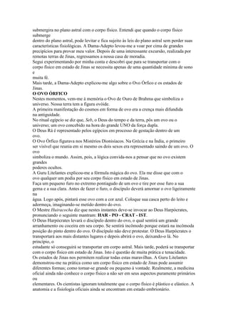 submergira no plano astral com o corpo físico. Entendi que quando o corpo físico
submerge
dentro do plano astral, pode levitar e fica sujeito às leis do plano astral sem perder suas
características fisiológicas. A Dama-Adepto levou-me a voar por cima de grandes
precipícios para provar meu valor. Depois de uma interessante excursão, realizada por
remotas terras de Jinas, regressamos a nossa casa de moradia.
Segui experimentando por minha conta e descobri que para se transportar com o
corpo físico em estado de Jinas se necessita apenas de uma quantidade mínima de sono
e
muita fé.
Mais tarde, a Dama-Adepto explicou-me algo sobre o Ovo Órfico e os estados de
Jinas.
O OVO ÓRFICO
Nestes momentos, vem-me à memória o Ovo de Ouro de Brahma que simboliza o
universo. Nossa terra tem a figura ovóide.
A primeira manifestação do cosmos em forma de ovo era a crença mais difundida
na antiguidade.
No ritual egípcio se diz que, Seb, o Deus do tempo e da terra, pôs um ovo ou o
universo; um ovo concebido na hora do grande UNO da força dupla.
O Deus Rá é representado pelos egípcios em processo de gestação dentro de um
ovo.
O Ovo Órfico figurava nos Mistérios Dionisíacos. Na Grécia e na Índia, o primeiro
ser visível que reunia em si mesmo os dois sexos era representado saindo de um ovo. O
ovo
simboliza o mundo. Assim, pois, a lógica convida-nos a pensar que no ovo existem
grandes
poderes ocultos.
A Guru Litelantes explicou-me a fórmula mágica do ovo. Ela me disse que com o
ovo qualquer um podia por seu corpo físico em estado de Jinas.
Faça um pequeno furo no extremo pontiagudo de um ovo e tire por esse furo a sua
gema e a sua clara. Antes de fazer o furo, o discípulo deverá amornar o ovo ligeiramente
na
água. Logo após, pintará esse ovo com a cor azul. Coloque sua casca perto do leito e
adormeça, imaginando-se metido dentro do ovo.
O Mestre Huiracocha diz que nestes instantes deve-se invocar ao Deus Harpócrates,
pronunciando o seguinte mantram: HAR - PO - CRAT - IST.
O Deus Harpócrates levará o discípulo dentro do ovo, o qual sentirá um grande
arranhamento ou coceira em seu corpo. Se sentirá incômodo porque estará na incômoda
posição do pinto dentro do ovo. O discípulo não deve protestar. O Deus Harpócrates o
transportará aos mais distantes lugares e depois abrirá o ovo, deixando-o lá. No
princípio, o
estudante só conseguirá se transportar em corpo astral. Mais tarde, poderá se transportar
com o corpo físico em estado de Jinas. Isto é questão de muita prática e tenacidade.
Os estados de Jinas nos permitem realizar todas estas maravilhas. A Guru Litelantes
demonstrou-me na prática como um corpo físico em estado de Jinas pode assumir
diferentes formas; como tornar-se grande ou pequeno à vontade. Realmente, a medicina
oficial ainda não conhece o corpo físico a não ser em seus aspectos puramente primários
ou
elementares. Os cientistas ignoram totalmente que o corpo físico é plástico e elástico. A
anatomia e a fisiologia oficiais ainda se encontram em estado embrionário.
 