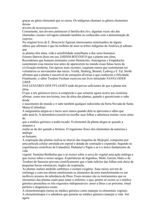 graças ao gênio elemental que os curou. Os indígenas chamam os gênios elementais
dessas
árvores de mounispouranms.
Comumente, tais árvores pertencem à família dos ilex; algumas vezes são das
chamadas cinames selvagens entrando também as conhecidas com a denominação de
eugenia.
No original livro de E. Boscowitz figuram interessantes testemunhos de alguns
sábios que afirmam o que há milhões de anos as tribos indígenas da América já sabiam:
que
as plantas têm alma, vida e sensibilidade semelhante a dos seres humanos.
Erasmo Darwin disse em seu JARDIM BOTÂNICO que a planta tem alma.
Recordemos que homens eminentes como Demócrito, Anaxágoras e Empédocles
sustentaram essa mesma tese antes de aparecerem no mundo essas falsas luzes da
civilização moderna. Em épocas mais recentes, surgiram outros que sustentaram ser
voluntários os movimentos das raízes. Vrolik, Hedwig, Bonnet, Ludwig e F. Ed. Smith
afirmam que a planta é suscetível de sensações diversas e que conhecem a felicidade.
Finalmente, o sábio Teodoro Fechner escreveu um livro intitulado NANNA ODER
UBER
DAS LENLEBEN DER PFLANSEN onde dá provas suficientes de que a planta tem
alma.
O que a nós gnósticos move à compaixão e que somente agora ocorra aos cientistas
afirmar, como tese novíssima, isso da alma das plantas, quando o gnosticismo o sabe
desde
o nascimento do mundo e o sabe também qualquer indiozinho da Serra Nevada de Santa
Marta (Colômbia).
A sanguinária alegra-se e mexe seus ramos quando dela se aproxima o sábio que
sabe amá-la. A dormideira (sensitiva) recolhe suas folhas e adormece muitas vezes antes
de
que o médico gnóstico a tenha tocado. O elemental da planta alegra-se quando a
amamos e
enche-se de dor quando a ferimos. O organismo físico dos elementais da natureza e
análogo
ao humano.
A respiração das plantas realiza-se através das traquéias de Malpighi, compostas por
uma película celular enrolada em espiral e dotada de contração e expansão. Segundo as
experiências cientificas de Calandrini, Duhamel e Papin o ar é o único fundamento da
vida
vegetal. Sustenta Bertholon que o ar exerce sobre a seiva do vegetal uma ação análoga a
que exerce sobre o nosso sangue. Experiências de Ingenhus, Mohl, Garren, Hales e de
Teodoro de Saussere provam cientificamente que o lado inferior das folhas está cheio de
pequenas bocas estomacais, órgãos de respiração.
As plantas inalam anidrido carbônico e exalam oxigênio. Suas raízes servem de
estômago e com seu sêmen emulsionam os elementos da terra transformando-os em
inefáveis arcanos da substância de Deus. Esses arcanos são os instrumentos que os
elementais das plantas usam para sanar o enfermo, o que, porém só ocorre se o médico
gnóstico preencheu os três requisitos indispensáveis: amor a Deus e ao próximo, ritual
perfeito e diagnóstico exato.
A elementoterapia ensina ao médico gnóstico como manejar os elementais vegetais.
A elementoterapia é a sabedoria que permite ao médico gnóstico manejar a vida. Até
agora
 