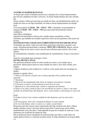 AS FORÇAS HARPOCRATIANAS
As forças que a Guru Litelantes ensinou-me a manejar são as forças harpocratianas
que fervem e palpitam em todo o universo. As forças harpocratianas são uma variante
das
forças crísticas. Onde quer que haja um estado de Jinas, um desdobramento astral, um
templo de Jinas ou um lago encantado, ali estão as forças harpocratianas em função
ativa.
Com estas práticas de HAR – PO – CRAT – IST, o discípulo vai acumulando as
energias de HAR – PO – CRAT – IST que mais tarde lhe permitirão realizar
verdadeiras
maravilhas e prodigioso.
Aprendi esta maravilhosa ciência com a minha esposa sacerdotisa, a Guru
Litelantes, que trabalha nos mundos superiores como um dos quarenta e dois juizes do
Karma.
MANTRAM PARA COLOCAR O CORPO FÍSICO EM ESTADO DE JINAS.
O discípulo que quiser viajar em corpo físico pelo plano astral deve encantar o seu
corpo. Adormeça pronunciando o mantram: MIÑA PICA FRASCO. Depois, saia do
quarto e dirija-se em carne e osso à casa de seus enfermos para curá-los. Isto é uma
espécie
de sonambulismo voluntário; uma modificação do sonambulismo. O que se necessita é
de
muita fé e tenacidade para conseguir o êxito.
OUTRA PRÁTICA JINAS
Nós gnósticos podemos entrar no outro mundo em carne e osso sempre que o
quisermos. Quem quiser entrar no outro mundo em carne e osso, bem vestido, com
chapéu
e sapatos modernos, para conhecê-lo e visitá-lo, como quem entra em um parque ou
jardim,
pratique a seguinte chave:
1º Deite-se do lado do coração com a cabeça apoiada sobre a palma da mão
esquerda.
2º Adormeça.
3º Rejeite de sua imaginação toda classe de imagens ensonativas e mentais.
4º Concentre-se única e exclusivamente no processo do sono.
5º Quando já se sinta adormecido, realize os seguintes movimentos:
a) Sente-se na cama, porém ao fazer este movimento de sentar-se, faça-o com sumo
cuidado, de tal forma que não desperte, isto é, conservando o sono porque no sono está
o
poder.
b) Ponha-se de pé com o mesmo cuidado de não despertar, pois no sono está o
poder.
c) Dê um pequeno salto com a intenção de flutuar no outro mundo.
d) Se você não flutuar, deite-se outra vez e repita o experimento.
Há pessoas que têm sucesso neste experimento tão logo recebem esta chave. Outras
tardam semanas, meses e até anos inteiros para obter o sucesso que outros obtém
imediatamente com esta chave. Tudo depende do grau de evolução de cada um. A isto
chamamos em ocultismo de estado de Jinas.
São as poderosas forças energéticas do subconsciente que tiram o corpo físico da
região químico-física e o colocam no plano astral. O corpo abandona a lei da gravidade
e a
 
