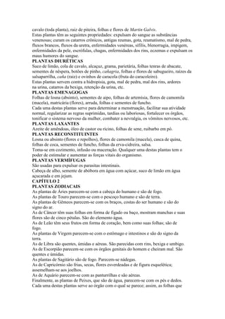 cavalo (toda planta), raiz de piteira, folhas e flores de Martin Galvis.
Estas plantas têm as seguintes propriedades: expulsam do sangue as substâncias
venenosas; curam os catarros crônicos, antigas reumas, gota, reumatismo, mal de pedra,
fluxos brancos, fluxos da uretra, enfermidades venéreas, sífilis, blenorragia, impigem,
enfermidades da pele, escrófulas, chagas, enfermidades dos rins, eczemas e expulsam os
maus humores do sangue.
PLANTAS DIURÉTICAS
Suco de limão, cola de cavalo, alcaçuz, grama, parietária, folhas tenras de abacate,
sementes de nêspera, botões de pinho, cañagria, folhas e flores de sabugueiro, raízes da
salsaparrilha, caña (raiz) e ovinhos de caracola (fruta do caracoleiro).
Estas plantas servem contra a hidropisia, gota, mal de pedra, mal dos rins, ardores
na urina, catarros da bexiga, retenção da urina, etc.
PLANTAS EMENAGOGAS
Folhas de losna (absinto), sementes de aipo, folhas de artemísia, flores de camomila
(macela), matricária (flores), arruda, folhas e sementes de funcho.
Cada uma destas plantas serve para determinar a menstruação, facilitar sua atividade
normal, regularizar as regras suprimidas, tardias ou laboriosas, fortalecer os órgãos,
tonificar o sistema nervoso da mulher, combater a nevralgia, os vômitos nervosos, etc.
PLANTAS LAXANTES
Azeite de amêndoas, óleo de castor ou rícino, folhas de sene, ruibarbo em pó.
PLANTAS RECONSTITUINTES
Losna ou absinto (flores e repolhos), flores de camomila (macela), casca de quina,
folhas de coca, sementes de funcho, folhas da erva-cidreira, salsa.
Toma-se em cozimento, infusão ou maceração. Qualquer uma destas plantas tem o
poder de estimular e aumentar as forças vitais do organismo.
PLANTAS VERMÍFUGAS
São usadas para expulsar os parasitas intestinais.
Cabeça de alho, semente de abóbora em água com açúcar, suco de limão em água
açucarada e em jejum.
CAPÍTULO 2
PLANTAS ZODIACAIS
As plantas de Áries parecem-se com a cabeça do humano e são de fogo.
As plantas de Touro parecem-se com o pescoço humano e são de terra.
As plantas de Gêmeos parecem-se com os braços, costas do ser humano e são do
signo do ar.
As de Câncer têm suas folhas em forma de fígado ou baço, mostram manchas e suas
flores são de cinco pétalas. São do elemento água.
As de Leão têm seus frutos em forma de coração, bem como suas folhas; são de
fogo.
As plantas de Virgem parecem-se com o estômago e intestinos e são do signo da
terra.
As de Libra são quentes, úmidas e aéreas. São parecidas com rins, bexiga e umbigo.
As de Escorpião parecem-se com os órgãos genitais do homem e cheiram mal. São
quentes e úmidas.
As plantas de Sagitário são de fogo. Parecem-se nádegas.
As de Capricórnio são frias, secas, flores esverdeadas e de figura esquelética;
assemelham-se aos joelhos.
As de Aquário parecem-se com as panturrilhas e são aéreas.
Finalmente, as plantas de Peixes, que são de água, parecem-se com os pés e dedos.
Cada uma destas plantas serve ao órgão com o qual se parece; assim, as folhas que
 