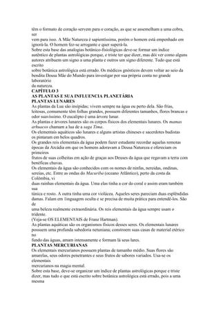 têm o formato de coração servem para o coração, as que se assemelham a uma cobra,
ser
vem para isso. A Mãe Natureza é sapientíssima, porém o homem está empenhado em
ignorá-la. O homem fez-se arrogante e quer superá-la.
Sobre esta base das analogias botânico-fisiológicas deve-se formar um índice
autêntico de plantas astrológicas porque, e triste ter que dizer, mas dói ver como alguns
autores atribuem um signo a uma planta e outros um signo diferente. Tudo que está
escrito
sobre botânica astrológica está errado. Os médicos gnósticos devem voltar ao seio da
bendita Deusa Mãe do Mundo para investigar por sua própria conta no grande
laboratório
da natureza.
CAPÍTULO 3
AS PLANTAS E SUA INFLUENCIA PLANETÁRIA
PLANTAS LUNARES
As plantas da Lua são insípidas; vivem sempre na água ou perto dela. São frias,
leitosas, comumente têm folhas grandes, possuem diferentes tamanhos, flores brancas e
odor suavíssimo. O eucalipto é uma árvore lunar.
As plantas e árvores lunares são os corpos físicos dos elementais lunares. Os mamas
arhuacos chamam a lua de a saga Tima.
Os elementais aquáticos são lunares e alguns artistas chineses e sacerdotes budistas
os pintaram em belos quadros.
Os grandes reis elementais da água podem fazer estudante recordar aquelas remotas
épocas da Arcádia em que os homens adoravam a Deusa Natureza e ofereciam os
primeiros
frutos de suas colheitas em ação de graças aos Deuses da água que regavam a terra com
benéficas chuvas.
Os elementais da água são conhecidos com os nomes de ninfas, nereidas, ondinas,
sereias, etc. Entre as ondas do Macuriba (oceano Atlântico), perto da costa da
Colômbia, vi
duas rainhas elementais da água. Uma elas tinha a cor do coral e assim eram também
sua
túnica e rosto. A outra tinha uma cor violácea. Aqueles seres pareciam duas esplêndidas
damas. Falam em 1inguagem oculta e se precisa de muita prática para entendê-los. São
de
uma beleza realmente extraordinária. Os reis elementais da água sempre usam o
tridente.
(Veja-se OS ELEMENTAIS de Franz Hartman).
As plantas aquáticas são os organismos físicos desses seres. Os elementais lunares
possuem uma profunda sabedoria netuniana; constroem suas casas de material etérico
no
fundo das águas, amam intensamente e formam lá seus lares.
PLANTAS MERCURIANAS
Os elementais mercurianos possuem plantas de tamanho médio. Suas flores são
amarelas, seus odores penetrantes e seus frutos de sabores variados. Usa-se os
elementais
mercurianos na magia mental.
Sobre esta base, deve-se organizar um índice de plantas astrológicas porque e triste
dizer, mas tudo o que está escrito sobre botânica astrológica está errado, pois a uma
mesma
 