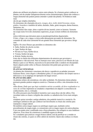 planta uns atribuem um planeta e outros outro planeta. Se o homem quiser conhecer as
plantas, terá de estudar indispensavelmente nossa elementoterapia. Quem não conhece a
magia elemental não poderá jamais entender o poder das plantas. Os botânicos nada
mais
são do que simples charlatões.
Os elementais são chamados de peris, trasgos, devs, trolls, kobol brownias, nixias,
pinkies, branshees e também de anões, duendes, fadas, gente musgosa, damas brancas,
fantasmas, etc.
Os elementais têm corpo, alma e espírito divino imortal, como os homens. Somente
me ocupo neste livro dos elementais superiores, já que existem milhões de elementais
de
reinos inferiores que deixamos para os pseudoespiritualistas degenerados.
O éter, o fogo, o ar, a água e a terra estão densamente povoados de elementais. No
comando de cada reino elemental há um grande Deus elemental que governa e dirige
suas
legiões. Os cinco Deuses que presidem os elementos são:
Indra, Senhor do akasha ou éter.
Agni, Senhor do fogo.
Pavana ou Vayu, Senhor do ar.
Varuna, Senhor da água.
Kitichi, Senhor da terra.
Estes são os chefes dos diferentes departamentos da natureza que governam e
manipulam a vida universal. Para se manejar esses seres, precisa-se ser Mestre da Loja
Branca e para se ser Mestre, necessita-se ter percorrido todo o sendeiro do discipulado.
Quem adquire poder sobre os Deuses elementais têm poder para governar a vida
universal.
PLANTAS VENUSINAS
As plantas dos elementais venusianos são doces e agradáveis ao paladar; possuem
formosas flores, cores alegres e abundantes grãos; os seus perfumes são sempre suaves e
deliciosos e se os emprega em operações de magia sexua1.
PLANTAS SOLARES
As plantas solares são aromáticas e de sabor acidulado. Os elementais destas plantas
possuem grandes poderes mágicos-curativos. Chamam-se silfos e são elementais do ar.
Os
silfos dizem: Onde quer que haja verdadeiro mérito escondido, ali deve resplandecer os
raios do sol.Eles imprimem no estudante a importância de adquirir a consciência do
conhecimento, isto é, a intuição.
Os silfos possuem uma formidável memória e por causa disso são tão sábios. Eles
recordam todos os rituais e religiões das estrelas e a sabedoria dos livros mais antigos.
Se o
estudante quiser recordar a antiga sabedoria, eles poderão instruí-lo e ensiná-lo. Os
astrólogos autênticos têm que conhecer inevitavelmente os rituais das estrelas para
manipular a magia sideral.
Há também certos magos negros ou astrólogos negros que, mediante certos
procedimentos de magia negra, se comunicam com os magos negros de outros planetas.
Com essa ajuda extra, combinada com a força planetária, eles atingem os seus maldosos
objetivos. Essa classe de criminosos é candidata segura ao abismo.
Se o estudante quer praticar a magia branca sideral, terá de purificar-se e estudar os
rituais das estrelas, os quais os silfos sabem de memória. Quem não conhece os rituais
das
 