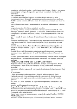 estrelas não pode jamais praticar a magia branca sideral porque o ritual e o instrumento
para manipular as forças. Se o gnóstico quer estudar esses rituais siderais, terá de
aprendêlos
dos silfos superiores.
A aparência dos silfos é a de meninos inocentes e sentem horror pelos seres
humanos, pois sabem demasiado que as atuais almas humanas são almas-demônios.
Milhões de seres humanos já levam a marca da besta em sua testa e em suas mãos. Na
testa
dos corpos astrais das almas - demônios vão os cornos e nas mãos existe um triângulo
com
um ponto no centro. Esta é a marca da besta nas mãos.
O astrólogo autêntico não necessita levantar horóscopos de feira ao estilo de certos
astrólogos já famosos por sua ignorância. O verdadeiro Mestre astrólogo recebe seus
ensinamentos e indicações dos gênios estelares. No centro de toda estrela existe um
templo
que e a morada do gênio do planeta. O verdadeiro astrólogo tem de ser um Mestre ou
pelo
menos um discípulo sincero e leal da Fraternidade Branca para entrar lá. Quem pode
conversar com os gênios estelares não necessita fazer horóscopos porque os anjos
estelares
mostram-lhe o seu destino. Mas, só os Mestres da Fraternidade Branca podem ser
discípulos dos anjos estelares. (Veja-se o 1ivro ZODIACO HUMANO do mesmo
autor).
Sem dúvida, os clarividentes capazes de entender a simbologia oculta das estrelas
caminham por um legítimo roteiro de luz. O clarividente ao observar fixamente uma
estrela
vê como que se ela se abrisse em arco, então ele submerge dentro da aura da estrela para
antecipadamente viver os acontecimentos que o aguardam; isto se chama astrologia
autêntica.
AS PLANTAS DE MARTE E OS ELEMENTAIS DO FOGO
As plantas influenciadas por Marte; são ácidas, amargas, azedas e picantes. Muitas
são espinhosas e outras produzem ardor ao se tocá-las. As flores são comumente
vermelhas
e pequenas. Arbustos pequenos de odor picante. Os elementais influenciados por Marte
são
as salamandras.
Quando entramos nos domínios do fogo, entramos nos domínios dos Deuses.
Na Grécia, o grande elemental ígneo conhecido com o nome de Apolo iluminou
essa e muitas outras nações através de seus oráculos, pronunciados pela boca das
pitonisas
de Delfos. Os Deuses elementais do fogo também inspiraram a Joana D'Arc e têm
ajudado
a muitos sensitivos para salvar suas nações.
Os grandes Iniciados falam com muita veneração dos Filhos da Chama e a redenção
do homem reside exclusivamente no fogo sagrado do Espírito Santo. O Homem da Face
Verde que instrui a quem for digno na sabedoria da Lua, o Formoso Grego ou o Grande
At1ante são todos Deuses do fogo.
Vamos agora transcrever textualmente um parágrafo da página 84 do livro DEUSES
ATÔMICOS por M:
A história recorda muitas tradições acerca da aparição desses Mestres elementais
 