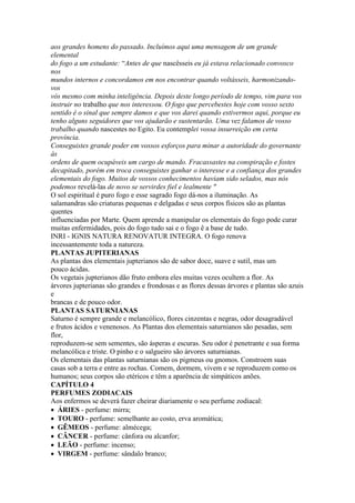 aos grandes homens do passado. Incluímos aqui uma mensagem de um grande
elemental
do fogo a um estudante: “Antes de que nascêsseis eu já estava relacionado convosco
nos
mundos internos e concordamos em nos encontrar quando voltásseis, harmonizando-
vos
vós mesmo com minha inteligência. Depois deste longo período de tempo, vim para vos
instruir no trabalho que nos interessou. O fogo que percebestes hoje com vosso sexto
sentido é o sinal que sempre damos e que vos darei quando estivermos aqui, porque eu
tenho alguns seguidores que vos ajudarão e sustentarão. Uma vez falamos de vosso
trabalho quando nascestes no Egito. Eu contemplei vossa insurreição em certa
província.
Conseguistes grande poder em vossos esforços para minar a autoridade do governante
às
ordens de quem ocupáveis um cargo de mando. Fracassastes na conspiração e fostes
decapitado, porém em troca conseguistes ganhar o interesse e a confiança dos grandes
elementais do fogo. Muitos de vossos conhecimentos haviam sido selados, mas nós
podemos revelá-las de novo se servirdes fiel e lealmente "
O sol espiritual é puro fogo e esse sagrado fogo dá-nos a iluminação. As
salamandras são criaturas pequenas e delgadas e seus corpos físicos são as plantas
quentes
influenciadas por Marte. Quem aprende a manipular os elementais do fogo pode curar
muitas enfermidades, pois do fogo tudo sai e o fogo ê a base de tudo.
INRI - IGNIS NATURA RENOVATUR INTEGRA. O fogo renova
incessantemente toda a natureza.
PLANTAS JUPITERIANAS
As plantas dos elementais jupterianos são de sabor doce, suave e sutil, mas um
pouco ácidas.
Os vegetais jupterianos dão fruto embora eles muitas vezes ocultem a flor. As
árvores jupterianas são grandes e frondosas e as flores dessas árvores e plantas são azuis
e
brancas e de pouco odor.
PLANTAS SATURNIANAS
Saturno é sempre grande e melancólico, flores cinzentas e negras, odor desagradável
e frutos ácidos e venenosos. As Plantas dos elementais saturnianos são pesadas, sem
flor,
reproduzem-se sem sementes, são ásperas e escuras. Seu odor é penetrante e sua forma
melancólica e triste. O pinho e o salgueiro são árvores saturnianas.
Os elementais das plantas saturnianas são os pigmeus ou gnomos. Constroem suas
casas sob a terra e entre as rochas. Comem, dormem, vivem e se reproduzem como os
humanos; seus corpos são etéricos e têm a aparência de simpáticos anões.
CAPÍTULO 4
PERFUMES ZODIACAIS
Aos enfermos se deverá fazer cheirar diariamente o seu perfume zodiacal:
ÁRIES - perfume: mirra;
TOURO - perfume: semelhante ao costo, erva aromática;
GÊMEOS - perfume: almécega;
CÂNCER - perfume: cânfora ou alcanfor;
LEÃO - perfume: incenso;
VIRGEM - perfume: sândalo branco;
 