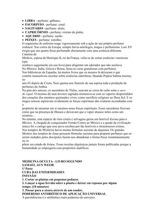 LIBRA - perfume: gálbano;
ESCORPIÃO - perfume: coral;
SAGITÁRIO - perfume: aloés;
CAPRICÓRNIO - perfume: extrato de pinho;
AQUÁRIO - perfume: nardo;
PEIXES - perfume: tomilho;
O organismo do enfermo reage vigorosamente sob a ação de seu próprio perfume
zodiacal. Nas cortes da Europa, sempre havia astrólogos, magos e perfumistas. Luis XV
exigia que seu quarto fosse perfumado diariamente com uma essência diferente.
Catarina de
Médicis, esposa de Henrique II, rei da França, valia-se de certas essências venenosas
(que
ocultava sagazmente em sua luva) para afugentar um adorador que não aceitava.
No México, Índia, Grécia e Roma, fazia-se curas grandiosas com perfumes.
Nas bibliotecas da Espanha, há muitos livros que os mouros lá deixaram e que
contêm inumeráveis receitas sobre essências odoríferas. Quando Popéia Sabina morreu,
no
ano 65 depois de Cristo, Nero gastou nos funerais de sua esposa toda a produção de
perfumes da Arábia.
No país dos astecas, os sacerdotes de Tlaloc, usavam as cores do culto solar e saco
de copal. O incenso de suas árvores sagradas misturava-se com os vapores desprendidos
dos corações dos meninos queimados vivos, como sacrifício religioso ao Deus Sol. E os
magos astecas aspiravam avidamente as forças espirituais das criaturas incendiadas com
o
propósito de encarnar em si mesmos essas forças espirituais. Esses sacerdotes ficavam
como que na presença de Deuses e deixavam que o vapor atuasse neles como um
mistério...
No entanto, esta espécie de ritos cruéis e selvagens gerou um horrível Karma para o
México. A chegada do conquistador Fernão Cortez ao México e a queda da civilização
asteca foi o castigo que esse povo recebeu por tão horríveis e monstruosos crimes.
Nos templos de Mistérios havia muitas fórmulas secretas de alquimia. Os grandes
Mestres dos templos de Jinas possuem fórmulas secretas para preparar perfumes que ao
serem inalados pelos discípulos fazem-nos abandonar a forma física instantaneamente
ou os
põem em estado de êxtase. Essas receitas alquímicas jamais foram publicadas porque a
humanidade as empregaria com propósitos maléficos.
MEDICINA OCULTA - LIVRO SEGUNDO
SAMAEL AUN WEOR
1ª Parte
CURA DAS ENFERMIDADES
INFUSÃO
1. Cortar as plantas em pequenos pedaços.
2. Lançar a água fervida sobre a planta e deixar em repouso por algum
tempo. (10 minutos)
3. Passar para a xícara através de um coador.
PODEROSO ANTIBIÓTICO DE APLICAÇÃO UNIVERSAL
A parotidoicina é o antibiótico mais poderoso do universo.
 