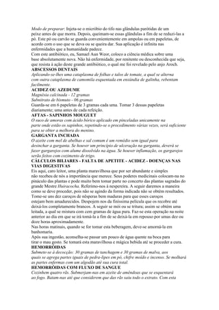 Modo de preparar: Injeta-se o micróbio do tifo nas glândulas parótidas de um
peixe antes de que morra. Depois, queimam-se essas glândulas a fim de se reduzi-las a
pó. Este pó ou carvão se guarda convenientemente em ampolas ou em papeletas, de
acordo com o uso que se deva ou se queira dar. Sua aplicação é infinita nas
enfermidades que a humanidade padece.
Com este antibiótico, eu, Samael Aun Weor, coloco a ciência médica sobre uma
base absolutamente nova. Não há enfermidade, por renitente ou desconhecida que seja,
que resista à ação deste grande antibiótico, o qual me foi revelado pelo anjo Aroch.
ABSCESSOS DENTAIS
Aplicando-se-lhes uma cataplasma de folhas e talos de tomate, a qual se alterna
com outra cataplasma de camomila esquentada em enxúndia de galinha, rebentam
facilmente.
ACIDEZ OU AZEDUME
Magnésia calcinada - 12 gramas
Subnitrato de bismuto - 06 gramas
Guarda-se em 6 papeletas de 3 gramas cada uma. Tomar 3 dessas papeletas
diariamente; uma antes de cada refeição.
AFTAS - SAPINHOS MOUGUET
O suco de amoras com ácido bórico aplicado em pinceladas unicamente na
parte onde estão os sapinhos, repetindo-se o procedimento várias vezes, será suficiente
para se obter a melhora do menino.
GARGANTA INCHADA
O azeite com mel de abelhas e sal comum é um remédio sem igual para
desinchar a garganta. Se houver um princípio de ulceração na garganta, deverá se
fazer gargarejos com alume dissolvido na água. Se houver inflamação, os gargarejos
serão feitos com cozimento de trigo.
CÁLCULOS BILIARES - FALTA DE APETITE - ACIDEZ - DOENÇAS NAS
VIAS DIGESTIVAS
Eis aqui, caro leitor, uma planta maravilhosa que por ser abundante e simples
não recebeu de nós a importância que merece. Seus poderes medicinais colocam-na no
pináculo das plantas e pode muito bem tomar parte no concerto das plantas sagradas do
grande Mestre Huiracocha. Referimo-nos à nespereira. A seguir daremos a maneira
como se deve proceder, pois não se agindo da forma indicada não se obtém resultados.
Tome-se uns dez caroços de nêsperas bem maduras para que esses caroços
estejam bem amadurecidos. Despojem nos da finíssima película que os recobre até
deixá-los completamente brancos. A seguir se mói ou se tritura; assim se obtém uma
leitada, a qual se mistura com cem gramas de água pura. Faz-se esta operação na noite
anterior ao dia em que se irá tomá-la a fim de se deixá-la em repouso por umas dez ou
doze horas aproximadamente.
Nas horas matinais, quando se for tomar esta beberagem, deve-se amorná-la em
banhomaria.
Após sua ingestão, aconselha-se passar um pouco de água quente na boca para
tirar o mau gosto. Se tomará esta maravilhosa e mágica bebida até se proceder a cura.
HEMORRÓIDAS
Submete-se à decocção: 30 gramas de tanchagem e 30 gramas de malva, aos
quais se agrega partes iguais de pedra-lipes em pó, chifre moído e incenso. Se molhará
as partes enfermas com um algodão até sua cura total.
HEMORRÓIDAS COM FLUXO DE SANGUE
Cozinhem quatro rãs. Submerjam-nas em azeite de amêndoas que se esquentará
ao fogo. Batam-nas até que considerem que das rãs saiu todo o extrato. Com esta
 