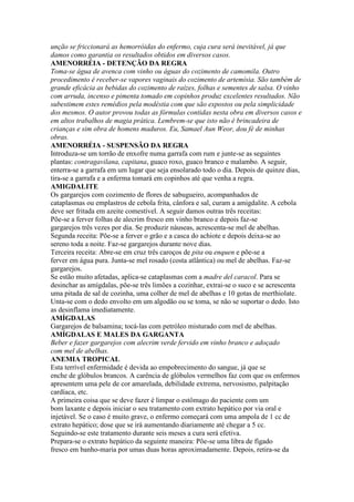 unção se friccionará as hemorróidas do enfermo, cuja cura será inevitável, já que
damos como garantia os resultados obtidos em diversos casos.
AMENORRÉIA - DETENÇÃO DA REGRA
Toma-se água de avenca com vinho ou águas do cozimento de camomila. Outro
procedimento é receber-se vapores vaginais do cozimento de artemísia. São também de
grande eficácia as bebidas do cozimento de raízes, folhas e sementes de salsa. O vinho
com arruda, incenso e pimenta tomado em copinhos produz excelentes resultados. Não
subestimem estes remédios pela modéstia com que são expostos ou pela simplicidade
dos mesmos. O autor provou todas as fórmulas contidas nesta obra em diversos casos e
em altos trabalhos de magia prática. Lembrem-se que isto não é brincadeira de
crianças e sim obra de homens maduros. Eu, Samael Aun Weor, dou fé de minhas
obras.
AMENORRÉIA - SUSPENSÃO DA REGRA
Introduza-se um torrão de enxofre numa garrafa com rum e junte-se as seguintes
plantas: contragavilana, capitana, guaco roxo, guaco branco e malambo. A seguir,
enterra-se a garrafa em um lugar que seja ensolarado todo o dia. Depois de quinze dias,
tira-se a garrafa e a enferma tomará em copinhos até que venha a regra.
AMIGDALITE
Os gargarejos com cozimento de flores de sabugueiro, acompanhados de
cataplasmas ou emplastros de cebola frita, cânfora e sal, curam a amigdalite. A cebola
deve ser fritada em azeite comestível. A seguir damos outras três receitas:
Põe-se a ferver folhas de alecrim fresco em vinho branco e depois faz-se
gargarejos três vezes por dia. Se produzir náuseas, acrescenta-se mel de abelhas.
Segunda receita: Põe-se a ferver o grão e a casca do achiote e depois deixa-se ao
sereno toda a noite. Faz-se gargarejos durante nove dias.
Terceira receita: Abre-se em cruz três caroços de pita ou enquen e põe-se a
ferver em água pura. Junta-se mel rosado (costa atlântica) ou mel de abelhas. Faz-se
gargarejos.
Se estão muito afetadas, aplica-se cataplasmas com a madre del caracol. Para se
desinchar as amígdalas, põe-se três limões a cozinhar, extrai-se o suco e se acrescenta
uma pitada de sal de cozinha, uma colher de mel de abelhas e 10 gotas de merthiolate.
Unta-se com o dedo envolto em um algodão ou se toma, se não se suportar o dedo. Isto
as desinflama imediatamente.
AMÍGDALAS
Gargarejos de balsamina; tocá-las com petróleo misturado com mel de abelhas.
AMÍGDALAS E MALES DA GARGANTA
Beber e fazer gargarejos com alecrim verde fervido em vinho branco e adoçado
com mel de abelhas.
ANEMIA TROPICAL
Esta terrível enfermidade é devida ao empobrecimento do sangue, já que se
enche de glóbulos brancos. A carência de glóbulos vermelhos faz com que os enfermos
apresentem uma pele de cor amarelada, debilidade extrema, nervosismo, palpitação
cardíaca, etc.
A primeira coisa que se deve fazer é limpar o estômago do paciente com um
bom laxante e depois iniciar o seu tratamento com extrato hepático por via oral e
injetável. Se o caso é muito grave, o enfermo começará com uma ampola de 1 cc de
extrato hepático; dose que se irá aumentando diariamente até chegar a 5 cc.
Seguindo-se este tratamento durante seis meses a cura será efetiva.
Prepara-se o extrato hepático da seguinte maneira: Põe-se uma libra de fígado
fresco em banho-maria por umas duas horas aproximadamente. Depois, retira-se da
 