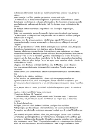 os botânicos não fizeram mais do que manipular as formas, jamais a vida, porque a
vidas o
a sabe manejar o médico gnóstico que estudou a elementoterapia.
Os botânicos são os dissecadores das plantas, os profanos e profanadores do templo
da natureza. Os alopatas só conhecem a biomecânica dos fenômenos orgânicos e ainda
superficialmente, nada sabendo do fundo vital. Os alopatas, como os botânicos, são
destros
em manejar formas cadavéricas. Do ponto de vista fisiológico ou patológico,
poderíamos
dizer, com propriedade, que os alopatas são vivissectores de animais e de homens.
Os homeopatas, os bioquímicos e suas parentelas são tão somente os filhos pródigos
da botânica e da alopatia.
Chegou a hora das grandes decisões e não há tempo a perder! Corresponde aos
homens divinizados expulsar aos mercadores do templo com o látego da vontade!
Chegou a
hora em que devemos nos libertar de toda conjunção social (escolas, seitas, religiões e
dogmatismos) para regressar com alegria ao templo da natureza!
Devemos rebelar-nos contra todo tipo de teosofismos, rosacrucianismos empolados
e espiritismos fanáticos. Devemos queimar o bezerro de ouro (o dinheiro), abandonar as
cidades e voltar ao seio da natureza! Quando o homem regressar ao seio de sua mãe (a
natureza), ela lhe dará pão, abrigo e sabedoria. Ela lhe dará o que nenhum líder político
pode dar: sabedoria, pão e abrigo. Cabe a nós agora voltar à sublime mística cósmica da
bendita Mãe do Mundo.
Chegou a hora de oficiar no templo da Deusa Mãe do Mundo e assim o faremos
com a mesma sabedoria que o homem conheceu na antiga Arcádia, antes que se
encerrasse
na vida urbana. Nós chamaremos a esta arcaica sabedoria médica de elementoterapia.
Esta
é a sabedoria dos médicos gnósticos.
A ditos médicos (os gnósticos) se lhes chama espirituais porque mandam nos
espíritos das ervas e das raízes e os obrigam a pôr em liberdade os enfermos que
aprisionaram. Da mesma maneira, se um juiz põe um preso nos cepos, o juiz é o médico
do
preso porque tendo as chaves, pode abrir as fechaduras quando quiser'. A essa classe
de
médicos pertenceram Hipócrates e outros mais.
(Paramirum. Prólogo III. Paracelso).
O eminente médico gnóstico alemão, doutor Franz Hartman, disse: O verdadeiro
médico não é um produto das escolas acadêmicas, ele chegou a sê-lo mediante a
própria
luz da sabedoria divina.
Teólogos, que nada sabeis de Deus! Médicos, que ignorais a medicina!
Antropólogos, que desconheceis a natureza humana em todas suas manifestações!
Advogados, que não tendes sentimento algum de bondade nem de justiça! Cristãos, que
a
cada instante atraiçoais o Mestre! Juízes, que jamais julgais vossos vícios e defeitos!
Governantes, que não aprendeis a governar as vossas baixas paixões! Sacerdotes, que
explorais as fanáticas seitas do mundo! Mercadores, que não respeitais nem o pão que a
Mãe Natureza dá a seus filhos! Vós prostituístes tudo com o vosso asqueroso dinheiro!
Ai de vós e de vossos filhos! Ai dos moradores da Terra! Porque cairão facas sobre
 