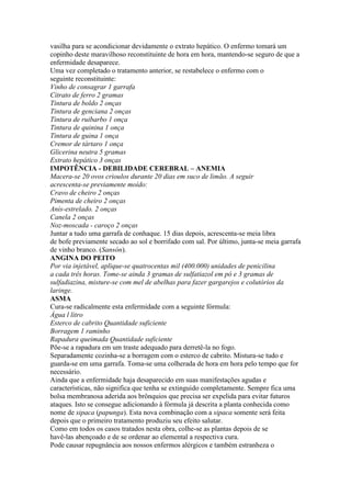 vasilha para se acondicionar devidamente o extrato hepático. O enfermo tomará um
copinho deste maravilhoso reconstituinte de hora em hora, mantendo-se seguro de que a
enfermidade desaparece.
Uma vez completado o tratamento anterior, se restabelece o enfermo com o
seguinte reconstituinte:
Vinho de consagrar 1 garrafa
Citrato de ferro 2 gramas
Tintura de boldo 2 onças
Tintura de genciana 2 onças
Tintura de ruibarbo 1 onça
Tintura de quinina 1 onça
Tintura de guina 1 onça
Cremor de tártaro 1 onça
Glicerina neutra 5 gramas
Extrato hepático 3 onças
IMPOTÊNCIA - DEBILIDADE CEREBRAL – ANEMIA
Macera-se 20 ovos crioulos durante 20 dias em suco de limão. A seguir
acrescenta-se previamente moído:
Cravo de cheiro 2 onças
Pimenta de cheiro 2 onças
Anis-estrelado. 2 onças
Canela 2 onças
Noz-moscada - caroço 2 onças
Juntar a tudo uma garrafa de conhaque. 15 dias depois, acrescenta-se meia libra
de bofe previamente secado ao sol e borrifado com sal. Por último, junta-se meia garrafa
de vinho branco. (Sansón).
ANGINA DO PEITO
Por via injetável, aplique-se quatrocentas mil (400.000) unidades de penicilina
a cada três horas. Tome-se ainda 3 gramas de sulfatiazol em pó e 3 gramas de
sulfadiazina, misture-se com mel de abelhas para fazer gargarejos e colutórios da
laringe.
ASMA
Cura-se radicalmente esta enfermidade com a seguinte fórmula:
Água l litro
Esterco de cabrito Quantidade suficiente
Borragem 1 raminho
Rapadura queimada Quantidade suficiente
Põe-se a rapadura em um traste adequado para derretê-la no fogo.
Separadamente cozinha-se a borragem com o esterco de cabrito. Mistura-se tudo e
guarda-se em uma garrafa. Toma-se uma colherada de hora em hora pelo tempo que for
necessário.
Ainda que a enfermidade haja desaparecido em suas manifestações agudas e
características, não significa que tenha se extinguido completamente. Sempre fica uma
bolsa membranosa aderida aos brônquios que precisa ser expelida para evitar futuros
ataques. Isto se consegue adicionando à fórmula já descrita a planta conhecida como
nome de sipaca (papunga). Esta nova combinação com a sipaca somente será feita
depois que o primeiro tratamento produziu seu efeito salutar.
Como em todos os casos tratados nesta obra, colhe-se as plantas depois de se
havê-las abençoado e de se ordenar ao elemental a respectiva cura.
Pode causar repugnância aos nossos enfermos alérgicos e também estranheza o
 