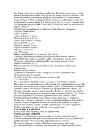 fato de que usemos em algumas de nossas fórmulas detritos de animais, mas as virtudes
salutares desses detritos, como o esterco de cabrito, sem os quais seria impossível curar
muitas das enfermidades chamadas incuráveis, nos autorizam seu uso em várias de
nossas fórmulas. A dor e o sofrimento não são limitados por refinamentos sociais nem
por brincadeiras mal-entendidas. Se o sofrimento que não alivia incita a espera da morte
com agrado, por que não se pode fazer o sacrifício de se viver sadio por meios naturais,
seguros e óbvios?
Outra fórmula muito eficaz que se pode usar na falta da anterior e a seguinte:
Antipirina 10 centigramas
Cafeína ½ grama
Acetato de quinina ½ grama
Tintura de acônito ¼ de onça
Tintura de noz-vômica ¼ de onça
Tintura de boldo. ½ onça
Tintura de ruibarbo ½ onça
Sulfato de magnésia 3 onças
Sulfato de soda 3 onças
Água 350 gramas
Beba-se três cálices diários; um antes de cada refeição.
A manteiga de osso em cozimento com alfavaca e hortelã-pimenta também é
aconselhável para os ataques asmáticos. DOSE: Uma colher de hora em hora.
No período agudo da enfermidade, para abreviar o ataque, aplique-se uma
ampola de adrenalina de 2 cc.
Quando a asma provém do deslocamento de uma costela, torna-se necessário
uma operação.
Outra fórmula para a asma:
30 gramas de borragem em rama. Consegue-se nas casas que vendem ervas.
15 gramas de folhas de eucalipto.
30 pílulas negras. Excremento de cabrito ou bode moído.
1 ½ 1itro de água.
Põe-se tudo a ferver durante 5 minutos. Após, coa-se para retirar o sedimento.
Põe-se a ferver em uma frigideira ou similar um quarto de rapadura até que queime. Não
se usa água; revolve-se para que queime parelho. Quando se sentir o cheiro da rapadura
queimada, junta-se pouco a pouco colherinhas da água já coada com o objetivo , de
abrandar a rapadura e agrega-la ao preparado. Resulta daí um vinho tinto que mancha e
não sai. Adiciona-se ao preparado benzoato de soda na quantidade de uma ponta de faca
para que o preparado não fermente e que também serve para combater a asma.
Este tratamento deve ser feito durante 90 dias, mesmo que a cura se verifique em
15 dias, para evitar que o mal retorne. Por ser um medicamento laxante, deve-se dar 4
copinhos ou colheradas por dia. Somente se diminui a dose quando o estômago se
afrouxar. Para meninos, a dose é a metade, de acordo coma idade. Evite-se gelados,
bebidas engarrafadas, sorvetes e tudo que possa produzir catarro.
PARA BAIXAR A BARRIGA
Guaca, alcachofra e beldroega; tomar por água corrente.
CONTRA DORES DO BAÇO
Fórmula nº 1 - Mistura-se as cinzas de arruda com bonicos (esterco de cabra),
cozinha-se tudo em vinho e aplica-se em emplastros no baço. O enfermo deverá tomar
também cozimentos de malva com pó de ruibarbo para sua cura total.
São também efetivos os emplastros de folhas de couve crua, as quais foram
previamente borrifadas com vinagre. Outro emplastro que dá bons resultados é o de
 