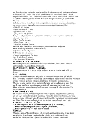 ou fibra da piteira, gualanday e salsaparrilha. Se não se conseguir todas estas plantas,
trabalha-se com a maior parte delas, mas seria melhor que fossem todas. Não se
esqueçam que quem cura é o elemental das plantas e não a planta em si. Portanto, não
deve faltar o rito mágico no instante de se colher as plantas como já foi ensinado.
Cozese
tudo durante uma hora. Toma-se três copos diariamente: um antes de cada refeição.
Ao mesmo tempo, faça-se lavagens uretrais com a seguinte composição:
Ácido bórico ½ onça
Açúcar de Saturno ½ onça
Sulfato de zinco ½ onça
Água fervida 500 gramas
Limpe-se o fígado, rins, baço, intestinos e estômago com o seguinte preparado:
Água fervida 3 onças
Sal de Glauber 3 onças
Sal de Epson 3 onças
Tintura de ruibarbo 1 onça
Do qual deve ser tomado um cálice todas jejum as manhãs em jejum.
Outra fórmula para banhos uretrais diários:
Sulfato de alumina 2 gramas
Sulfato de zinco. 2 gramas
Aguardente canforada 4 gramas
Mel de abelhas 15 gramas
Água destilada 250 gramas
BLENORRAGIA NA MULHER
O suco de piña viche com nitro doce e açúcar é remédio eficaz para a cura das
enfermidades venéreas do sexo feminino.
BLENORRAGIA - PEDRA NA BEXIGA
Bata-se uma gema de ovo com azeite canime e açúcar e tome-se todo o dia em
jejum.
PAPO – BÓCIO
Aplique-se sobre o papo uma plaquinha de chumbo e deixem-na aí por 90 dias.
Isto é suficiente para fazer desaparecer totalmente esta inconveniente moléstia. Assim se
evita a perigosa operação cirúrgica geralmente de funestas conseqüências.
Queime-se uma esponja e logo que se tenha feito carvão, reduzam-na a um fino
pó do qual o enfermo tomará uma grama dissolvida em meio copo de água.
O sal misturado com saliva e aplicado no papo em tempo de minguante também
cura esta doença.
CÁLCULOS BILIARES
Os cálculos biliares podem ser expulsos com o seguinte procedimento: Colocase
em um copo três dedos de azeite de oliva e três dedos de suco de limão. Mexe-se e
toma-se com o estômago vazio. Uma dose pela manhã e outra igual antes de se deitar,
em jejum. Não se toma nada que tenha sal, apenas sucos durante todo o dia.
COZIMENTO OU DECOCÇÃO
1. Cortar as partes duras e ferver em fogo lento. (2 a 5 minutos)
2. Deixar a caneca repousar bem tampada. (10 minutos)
3. Passar para o bule por meio de um coador.
CÂNCER
O que é o câncer? Responderemos esta pergunta enfatizando a idéia de que é um
crescimento desordenado e anárquico das células do organismo enfermo.
O câncer é contagioso? Os experimentos científicos feitos no Instituto de
 