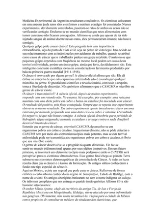 Medicina Experimental da Argentina resultaram conclusivos. Os cientistas colocaram
em uma mesma jaula ratos sãos e enfermos e nenhum contágio foi constatado. Nesses
experimentos, devidamente controlados, puseram-se ratos de ambos os sexos não se
verificando contágio. Declarou-se no mundo científico que ratos alimentados com
tumor canceroso não ficaram contagiados. Afirmou-se ainda que apesar de ter sido
injetado sangue de animal doente nesses ratos, eles permaneceram imunes; não houve
contágio.
Qualquer golpe pode causar câncer? Esta pergunta tem uma importância
extraordinária, seja do ponto de vista civil, seja do ponto de vista legal. Isto devido ao
seu relacionamento com as indenizações por acidentes de trabalho, quando se atribui
como causa do câncer que o trabalhador padece um golpe recebido. Constatou-se que
pequenos golpes repetidos com freqüência no mesmo local podem ser causa desta
terrível enfermidade, porém um único golpe, ainda que forte, decididamente não. Esta
inteligente conclusão cientifica levou em consideração os ferimentos produzidos por
bala na primeira guerra mundial (1914-1918).
O câncer é provocado por algum germe? A ciência oficial afirma que não. Ela dá
ênfase ao conceito de que esta espantosa enfermidade não é causada por qualquer
micróbio ou germe. O gnosticismo científico e revolucionário, com todo o respeito,
toma a liberdade de discordar. Nós gnósticos afirmamos que o CANCRO, o micróbio ou
germe do câncer existe.
O câncer é transmissível? A ciência oficial, depois de muitos experimentos,
responde com um rotundo não. No entanto, há exceções, por exemplo: uma ratazana
mantida com uma dieta pobre em cobre e baixa em catalase foi inoculada com câncer.
O resultado foi positivo, pois ficou contagiada. Sempre que se repetiu este experimento
obteve-se o mesmo resultado. Em outro experimento oposto inoculou-se câncer em uma
ratazana previamente preparada com uma dieta rica em cobre e catalase. O resultado
foi negativo, já que não houve contágio. A ciência oficial descobriu que o peróxido de
hidrogênio (água oxigenada) aumenta a catalase e protege contra o nada desejável
desenvolvimento do câncer.
Entendo que o germe do câncer, o terrível CANCRO, desenvolve-se em
organismos pobres em cobre e catalase. Inquestionavelmente, não se pôde detectar o
CANCRO nem por meio dos eletromicroscópios mais potentes, mas se esta terrível
enfermidade pode ser transmitida aos organismos pobres em cobre e catalase, é óbvio
que seu micróbio existe.
O germe do câncer desenvolve-se e progride na quarta dimensão. Ele faz-se
sentir no mundo tridimensional apenas por seus efeitos destrutivos. Em um futuro
próximo, se inventará um eletromicroscópio mais poderoso e então o CANCRO será
perceptível para os cientistas ultramodernos. Esse germe fatal chega ao planeta Terra
submerso nas correntes eletromagnéticas da constelação de Câncer. A todas as luzes
resulta claro que o câncer e o karma da fornicação. Os antigos sábios conheceram a
fundo este tipo especial de nêmesis.
Aqui no México, existe um vegetal que pode curar o câncer. Refiro-me de forma
enfática a certo arbusto conhecido na região de Ixmiquilpan, Estado de Hidalgo, com o
nome de aranto. Os antigos aborígines batizaram-no com o nome indígena de aulaga.
Os informes completos que nos entrega o querido irmão gnóstico Alfonso Silva são
bastante interessantes:
O senhor Mário Aponte, chefe do escritório da antiga Cia. de Luz e Força da
República Mexicana em Misquiahuala, Hidalgo, viu-se atacado por uma enfermidade
nas gengivas. Obviamente, não soube reconhecê-la. Viajou para a cidade do México
com o propósito de consultar os médicos do sindicato dos eletricistas, que
 