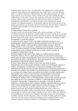 diagnosticaram câncer na boca. Inconformado com o diagnóstico, o senhor Aponte
consultou outros doutores que confirmaram como sendo câncer o seu mal. Bastante
aflito, o cavalheiro regressou a Misquiahuala, pois não podia permanecer por muito
tempo ausente do seu escritório. Conta o citado senhor que uma velhinha do lugar
comprometeu-se em curá-lo com um chá vegetal que ela mesma o faria beber em sua
presença, uma vez que a anciã temia que o paciente não tomasse o remédio. O
resultado foi extraordinário e ao cabo de oito dias estava radicalmente curado.
Contudo, ele continuou tomando o chá da anciã e agora já não era preciso que se lhe
rogasse para bebê-lo, era ele quem o buscava diariamente. Um mês depois, os doutores
da cidade capital do México tiveram de admitir com assombro que o câncer
desaparecera.
O irmão gnóstico Alfonso Silva continua:
Até agora, dentre as pessoas que brindei com o aranto ou aulaga, recordo-me
da senhora Luísa Lara de Barroeta, cunhada minha, que esteve a ponto de ser operada;
no Instituto do Seguro Social de um tumor canceroso na matriz, algo demasiado grave.
Bebendo infusões de aranto curou-se radicalmente e até hoje vive totalmente curada.
Prosseguindo, o irmão Silva declara:
A esposa do senhor Agustin Uribe, cujos dados residenciais omitiremos, fora
preparada pelos catedráticos para ser operada; pretendiam extrair-lhe um tumor do
fígado. Porém, quando verificaram que se tratava de algo canceroso, fecharam
imediatamente o corte da operação e a declararam um caso perdido. E não era para
menos, os médicos acharam a cavidade abdominal cheia de tumores cancerosos. A
citada enferma curou-se definitivamente com o aranto e ainda vive graças às
assombrosas virtudes desse arbusto.
O distinto médico Jacinto Juarez Parra, doutor em medicina da Universidade
Nacional do México, Provou o poder desse arbusto em uma enferma cancerosa de
último grau; seu estado era desesperador. Neste caso a coisa tornou-se muito difícil e
não foi possível salvar a vida da paciente. Penso que estando já o organismo totalmente
destruído pela enfermidade qualquer remédio falha.
O doutor Juarez opina que se pode e se deve fazer um estudo da planta
integralmente com um microscópio eletrônico e depois, por centrifugação, separar os
núcleos, os lisossomos, os ribossomos e o microssomo, fazendo-se uma análise
espectrofotométrica de cada uma das partes da planta com o inteligente propósito de se
descobrir seus colóides, suas enzimas e seu elemento básico ou oligoelementos. Há que
se investigar, diz o doutor Juarez, que porções intracelulares do citado vegetal atuam
efetivamente sobre o câncer. Todo canceroso continua dizendo o mencionado
catedrático, diagnosticado por citologia esfoliativa e biopsia, assim como por
dosificação de catalase e cobre, se lhe administrará o aranto e após se pesquisará sobre
estes dados de novo. Nos cancerosos a catalase e o cobre estão baixos, isto está
plenamente demonstrado. É indispensável se investigar o conteúdo da catalase
sanguínea e a dosificação do cobre no plasma. Qualquer organismo pobre em catalase e
cobre é terreno apropriado para o pleno desenvolvimento do temível CANCRO.
Anunciou-se pelo rádio que os pseudo-sapientes oferecem cem milhões de
dólares á pessoa que lhes entregar a fórmula efetiva para curar o câncer e o
multimilionário Rockefeller ofereceu seus laboratórios ultramodernos a quem quiser
experimentar no ramo da cancerologia. O poder de curar não se obtém com dinheiro e
nisto fundamenta-se o fracasso da terapêutica dos tempos atuais para determinadas e
mortíferas doenças. O rádio não cura o câncer. As ondas do rádio queimam as células
vivas e se é fato que assim se obtém um retardamento na evolução da doença, mais
tarde ela reaparece com mais virulência e a vítima falece irremediavelmente.
 