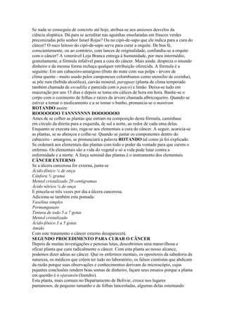 Se nada se conseguiu de concreto até hoje, atribua-se aos ansiosos desvelos da
ciência alopática. Dá para se acreditar nas aguinhas ensolaradas em frascos verdes
preconizadas pelo senhor Israel Rojas? Ou no cipó-de-sapo que ele indica para a cura do
câncer? O suco leitoso do cipó-de-sapo serve para curar a orquite. De boa fé,
conscientemente, ou ao contrário, com lances de originalidade, confundiu-se a orquite
com o câncer? A venerável Loja Branca entrega à humanidade, por meu intermédio,
gratuitamente, a fórmula infalível para a cura do câncer. Mais ainda: despreza o imundo
dinheiro e da mesma forma rechaça qualquer retribuição oferecida. A fórmula é a
seguinte: Em um cabaceiro-amargoso (fruto do mate com sua polpa - árvore de
clima quente - muito usado pelos camponeses colombianos como utensílio de cozinha),
se põe rum (bebida alcoólica), carvão mineral, paraguay (planta de clima temperado
também chamada de escudilla e parecida com o paico) e limão. Deixa-se tudo em
maceração por uns 15 dias e depois se toma em cálices de hora em hora. Banhe-se o
corpo com o cozimento de folhas e raízes da árvore chamada albricoqueiro. Quando se
estiver a tomar o medicamento e a se tomar o banho, pronuncia-se o mantram
ROTANDO assim:
ROOOOOOO TANNNNNNN DOOOOOOO
Antes de se colher as plantas que entram na composição desta fórmula, caminhase
em círculo da direita para a esquerda, de sul a norte, ao redor de cada uma delas.
Enquanto se executa isto, roga-se aos elementais a cura do câncer. A seguir, acaricia-se
as plantas, se as abençoa e colhe-se. Quando se juntar os componentes dentro do
cabaceiro - amargoso, se pronunciará a palavra ROTANDO tal como já foi explicado.
Se ordenará aos elementais das plantas com todo o poder da vontade para que curem o
enfermo. Os elementais são a vida do vegetal e só a vida pode lutar contra a
enfermidade e a morte. A força seminal das plantas é o instrumento dos elementais.
CÂNCER EXTERNO
Se a úlcera cancerosa for externa, junta-se
Ácido-fênico ¼ de onça
Cânfora ½ grama
Mentol cristalizado 20 centigramas
Ácido nítrico ¼ de onça
E pincela-se três vezes por dia a úlcera cancerosa.
Adiciona-se também esta pomada:
Vaselina simples
Permanganato
Tintura de iodo 5 a 7 gotas
Mentol cristalizado
Ácido-fênico 3 a 5 gotas
Amido
Com este tratamento o câncer externo desaparecerá.
SEGUNDO PROCEDIMENTO PARA CURAR O CÂNCER
Depois de muitas investigações e penosas lutas, descobrimos uma maravilhosa e
eficaz planta que cura radicalmente o câncer. Com esta planta ao nosso alcance,
podemos dizer adeus ao câncer. Que os enfermos mentais, os opositores da sabedoria da
natureza, os médicos que crêem ter tudo no laboratório, os falsos cientistas que abdicam
da razão porque suas observações e conhecimentos derivam do microscópio, cujas
pujantes conclusões rendem boas somas de dinheiro, façam seus ensaios porque a planta
em questão é o ojaransin (loendro).
Esta planta, mais comum no Departamento de Bolívar, cresce nos lugares
pantanosos, de pequeno tamanho e de folhas lanceoladas, algumas delas ostentando
 
