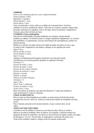 CIRROSE
Cura-se este embaraço gástrico com a seguinte fórmula:
Tuatua (planta) 1 libra
Rapadura 1 rapadura
Sal de Glauber 1 onça
Sal de Epson 1 onça
Uma vez praticado o ritual, colhe-se as folhas de cima para baixo. Se forem
colhidas ao inverso, produzirão vômito. Afervente-se a tuatua e quando a água esteja
fervendo, adicione-se a rapadura. Tira-se do fogo, deixa-se repousar e engarrafa-se.
Toma-se uma colher de hora em hora.
CLOROSE (Veja-se hidropisia)
Esta terrível enfermidade é bastante freqüente nos meninos, porém abunda
também nos adultos. O enfermo incha e o sangue empobrece rapidamente. As vísceras
não trabalham e o esgotamento, com um sem-número de conseqüências, produz um
martírio perene.
Banhe-se o enfermo em água morna com sabão de pedra, de pinho ou com o que
se tenha à mão. Suspenda-se este banho e aplique-se em seguida este outro:
Água 6 litros
Sal de cozinha 2 onças
Sal de Glauber 2 onças
Iodo 1/2 onça
Aplique-se freqüentemente lavagens intestinais com sene-de-Castela.
Acondicione-se em duas garrafas separadas as seguintes fórmulas:
Fórmula nº 1:
Extrato de boldo ½ onça
Extrato de quina ½ onça
Extrato de noz-vômica 30 gotas
Extrato de ruibarbo ½ onça
Quinina ½ grama
Cafeína ½ grama
Tintura de acônito 30 gotas
Fórmula nº 2:
Água 1 litro
Sal de Vichi 1 colherada
Cremor de tártaro 1 onça
Ácido cítrico 1 onça
Dá-se em cálices ao enfermo; um cálice da fórmula nº 1 antes das refeições e
outro da fórmula nº 2 após as refeições.
CÓLICAS HEPÁTICAS
Para se curar as cólicas hepáticas na mulher, se usará esterco de bode dissolvido
em água fria. Coa-se e ferve-se. Tomar-se-á dia de por médio até completar três dias
ativos.
Para o homem, procede-se da mesma maneira, só que o esterco deve ser de
cabra.
AFECÇÁO NOS COSTADOS
Cozinha-se mel de abelhas e mistura-se com leite de cabra. Deixa-se esfriar e
aplica-se em panos molhados sobre os flancos. Em seguida, o enfermo tomará um
purgante de azeite de amêndoas. Ao deitar-se, deverá tomar um ligeiro suador com água
de borragem e viravira. Na sua falta, se empregará o cozimento de contra-erva.
Todos estes remédios simples e antigos serão novamente usados pela
 