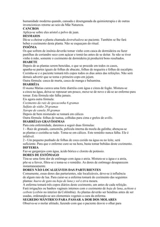 humanidade moderna quando, cansada e desenganada da quimioterapia e de outras
invencionices retorne ao seio da Mãe Natureza.
CANCROS
Aplica-se sobre eles aristol e polvo de juan.
DESMAIOS
Dá-se a cheirar a planta chamada destrabadora ao paciente. Também se lhe fará
beber o cozimento desta planta. Não se esqueçam do ritual.
INSÔNIA
Os que sofrem de insônia deverão tomar vinho com casca de dormideira ou fazer
pastilhas de coriandro seco com açúcar e tomá-las antes de se deitar. Se não se tiver
vinho à mão, somente o cozimento de dormideira já produzirá bons resultados.
DIABETE
Depois de as plantas serem benzidas, o que se procede em todos os casos,
apanha-se partes iguais de folhas de abacate, folhas de nogueira e folhas de eucalipto.
Cozinha-se e o paciente tomará três copos todos os dias antes das refeições. Não será
demais advertir que se toma o primeiro copo em jejum.
Outra fórmula: casca de murta, casca de manga e balsamina.
DIARRÉIA
O mama Matias curava uma forte diarréia com água e cinza de fogão. Mistura-se
a cinza na água, deixa-se repousar um pouco, mexe-se de novo e dá-se ao enfermo para
tomar. Esta fórmula não falha jamais.
Eis agora outra fórmula:
Cozimento da raiz de ipecaconha 6 gramas
Sulfato de sódio 20 gramas
Xarope de canela 30 gramas
Depois de bem misturado se tomará em cálices
Outra fórmula: folhas de tuatua, colhidas para cima e grelos de uvillo.
DIARRÉIAS GRAVÍSSIMAS
Para esta enfermidade, daremos a seguir duas fórmulas:
1 - Raiz de granado, camomila, película interna da moela da galinha; abençoa-se
as plantas e cozinha-se tudo. Toma-se em cálices. Este remédio nunca falha. Ele é
infalível.
2 - Um pequeno punhado de folhas de coca cozido na água ou no leite, será
suficiente. Para que o enfermo cure-se na hora, basta tomar bebidas deste cozimento.
DIFTERIA
Faz-se gargarejos com água, ácido bórico e cloreto de potássio.
DORES DE ESTÔMAGO
Tira-se uma forte dor de estômago com água e areia. Mistura-se a água e a areia,
põe-se a ferver, filtra-se e toma-se o remédio. As dores de estômago desaparecem
instantaneamente.
DORES NÂO LOCALIZÁVEIS DAS PARTURIENTES
Comumente, essas dores das parturientes, não localizáveis, deve-se à influência
de algum raio de lua. Para curar-se a enferma tomará do cozimento das seguintes
plantas: huevo de gato ou hoja de luna y sol e erva moura.
A enferma tomará três copos diários deste cozimento, um antes de cada refeição.
Fará irrigações ou banhos vaginais internos com o cozimento de hoja de luna, achiote e
ceibote (ceibón no interior da Colômbia). As plantas deverão ser benditas antes de ser
usadas, ordenando-se aos elementais vegetais a cura da enferma.
SEGREDO MÂNTRICO PARA PASSAR A DOR DOS MOLARES
Observa-se o molar afetado, fazendo com que o paciente desvie o olhar para
 