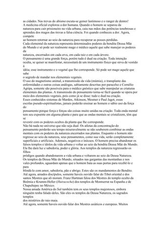 as cidades. Nas trevas do abismo escuta-se gemer lastimoso e o ranger de dentes!
A medicina oficial explorou a dor humana. Quando o homem se separou da
natureza para cair prisioneiro na vida urbana, caiu nas mãos das potências tenebrosas e
aprendeu dos magos das trevas a falsa ciência. Foi quando conheceu a dor. Agora,
compete
ao homem retornar ao seio da natureza para recuperar as posses perdidas.
Cada elemental da natureza representa determinados poderes da bendita Deusa Mãe
do Mundo e só pode ser realmente mago e médico aquele que sabe manejar os poderes
da
natureza, encerrados em cada erva, em cada raiz e em cada árvore.
O pensamento é uma grande força, porém tudo é dual na criação. Toda intenção
oculta, se quiser se manifestar, necessitará de um instrumento físico que sirva de vestido
à
idéia; esse instrumento e o vegetal que lhe corresponde. Só pode ser mago aquele que
sabe
o segredo de mandar nos elementais vegetais.
O uso do magnetismo animal, a transmissão da vida (múmia), o transplante das
enfermidades e outras coisas análogas, sabiamente descritas por paracelso e Cornélio
Agripa, somente são possíveis para o médico gnóstico que sabe manipular as criaturas
elementais das plantas. A transmissão do pensamento torna-se fácil quando se opera por
meio dos elementais vegetais, pois como já se disse: tudo e dual na criação.
Esses conhecidos sistemas de Marden, Atkinson, Mesmer e Paul Jagot, essas
escolas pseudo-espiritualistas, jamais poderão ensinar ao homem o sábio uso da força
do
pensamento porque força e forças são coisas muito unidas na criação. Toda onda mental
tem seu expoente em alguma planta e para que as ondas mentais se cristalizem, têm que
se
revestir com os poderes ocultos da planta que lhe corresponde.
Não há nada no universo que não seja dual. Os atletas da concentração do
pensamento perderão seu tempo miseravelmente se não souberem combinar as ondas
mentais com os poderes da natureza encerrados nas plantas. Enquanto o homem não
regresse ao seio da natureza, seus pensamentos, como sua vida, serão completamente
superficiais e artificiais. Ademais, negativos e inócuos. O homem precisa abandonar os
falsos templos e ídolos da vida urbana e voltar ao seio da bendita Deusa Mãe do Mundo.
Ela lhe dará luz e sabedoria, poder e glória. Aos templos da natureza regressarão os
filhos
pródigos quando abandonarem a vida urbana e voltarem ao seio da Deusa Natureza.
Os templos da Deusa Mãe do Mundo, situados nas gargantas das montanhas e nos
vales profundos, aguardam apenas que o homem bata as suas portas para recebê-lo e
para
blindá-lo com amor, sabedoria, pão e abrigo. Estes são os mandamentos do Bendito.
Até agora, amados discípulos, somente haveis ouvido falar do Tibet oriental e dos
santos Mestres que ali moram. Franz Hartman falou dos Mestres do templo oculto da
Boêmia e Krumm-Heller (Huiracocha) dos templos de Montserrat na Espanha e de
Chapultepec no México.
Nossa amada América do Sul também tem os seus templos majestosos, embora
ninguém tenha falado deles. São eles os templos da Deusa Natureza, os sagrados
templos
dos mistérios do raio maia.
Até agora, somente haveis ouvido falar dos Mestres asiáticos e europeus. Muitos
 