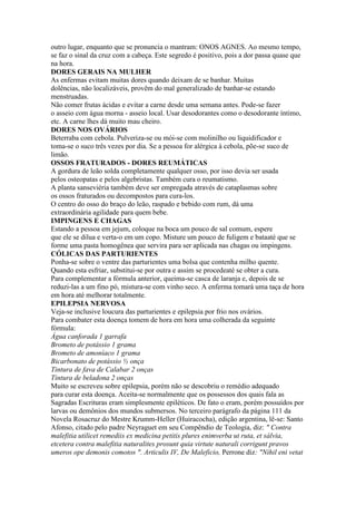 outro lugar, enquanto que se pronuncia o mantram: ONOS AGNES. Ao mesmo tempo,
se faz o sinal da cruz com a cabeça. Este segredo é positivo, pois a dor passa quase que
na hora.
DORES GERAIS NA MULHER
As enfermas evitam muitas dores quando deixam de se banhar. Muitas
dolências, não localizáveis, provêm do mal generalizado de banhar-se estando
menstruadas.
Não comer frutas ácidas e evitar a carne desde uma semana antes. Pode-se fazer
o asseio com água morna - asseio local. Usar desodorantes como o desodorante íntimo,
etc. A carne lhes dá muito mau cheiro.
DORES NOS OVÁRIOS
Beterraba com cebola. Pulveriza-se ou mói-se com molinilho ou liquidificador e
toma-se o suco três vezes por dia. Se a pessoa for alérgica à cebola, põe-se suco de
limão.
OSSOS FRATURADOS - DORES REUMÁTICAS
A gordura de leão solda completamente qualquer osso, por isso devia ser usada
pelos osteopatas e pelos algebristas. Também cura o reumatismo.
A planta sanseviéria também deve ser empregada através de cataplasmas sobre
os ossos fraturados ou decompostos para cura-los.
O centro do osso do braço do leão, raspado e bebido com rum, dá uma
extraordinária agilidade para quem bebe.
IMPINGENS E CHAGAS
Estando a pessoa em jejum, coloque na boca um pouco de sal comum, espere
que ele se dilua e verta-o em um copo. Misture um pouco de fuligem e bataaté que se
forme uma pasta homogênea que servira para ser aplicada nas chagas ou impingens.
CÓLICAS DAS PARTURIENTES
Ponha-se sobre o ventre das parturientes uma bolsa que contenha milho quente.
Quando esta esfriar, substitui-se por outra e assim se procedeaté se obter a cura.
Para complementar a fórmula anterior, queima-se casca de laranja e, depois de se
reduzi-las a um fino pó, mistura-se com vinho seco. A enferma tomará uma taça de hora
em hora até melhorar totalmente.
EPILEPSIA NERVOSA
Veja-se inclusive loucura das parturientes e epilepsia por frio nos ovários.
Para combater esta doença tomem de hora em hora uma colherada da seguinte
fórmula:
Água canforada 1 garrafa
Brometo de potássio 1 grama
Brometo de amoníaco 1 grama
Bicarbonato de potássio ½ onça
Tintura de fava de Calabar 2 onças
Tintura de beladona 2 onças
Muito se escreveu sobre epilepsia, porém não se descobriu o remédio adequado
para curar esta doença. Aceita-se normalmente que os possessos dos quais fala as
Sagradas Escrituras eram simplesmente epiléticos. De fato o eram, porém possuídos por
larvas ou demônios dos mundos submersos. No terceiro parágrafo da página 111 da
Novela Rosacruz do Mestre Krumm-Heller (Huiracocha), edição argentina, lê-se: Santo
Afonso, citado pelo padre Neyraguet em seu Compêndio de Teologia, diz: " Contra
malefitia utilicet remediis ex medicina petitis plures enimverba ut ruta, et sálvia,
etcetera contra malefitia naturalites prosunt quia virtute naturali corrigunt pravos
umeros ope demonis comotos ". Articulis IV, De Maleficio, Perrone diz: "Nihil eni vetat
 