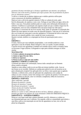 quominus dicamus interdum qui a cloemace agitabantur aut amentia, aut epilepsia
laborare cum et hin morbi a cloemone ipso injice posunt. Deo ita permittente uti plures
pres ac interpretes censure”.
A sálvia e a arruda são as plantas mágicas que o médico gnóstico utiliza para
curar os possessos do demônio (epilépticos).
Opera-se com a sálvia da seguinte maneira: Colhe-se a planta de noite, apôs
havê-la abençoado, de surpresa e com a raiz. Esfrega-se suas folhas em água e dá-se de
beber o seu suco. Esta planta também pode ser usada como defumação diretamente no
enfermo. Combina-se a queimação com alguma oração em que o médico mago tiver fé.
Antigamente, usava-se uma camândula feita com peças largas de vidro para a
queimação e o exorcismo de um livro secreto. Hoje, pode ser utilizada a Conjuração dos
Quatro tal como aparece na seção casos de obsessão psíquica. Tudo que ali se menciona
deve ser levado em conta para a cura dos epilépticos. O elemental da sálvia veste uma
túnica de cor amarelo-pálido e tem o poder de curar os possessos.
Quanto à arruda, também se a empregará na forma de queimação junto com a
sálvia.
ERISIPELA
O aloés, famoso por suas múltiplas propriedades, e um remédio poderoso e sem
igual para a cura da erisipela. Basta esfregá-la, uma vez assado, na parte afetada.
Camelón em pó com aguardente é também um remédio eficaz contra a erisipela; basta
se friccionar o lugar enfermo. Esfregando-se sapo parte afetada consegue se efeito
similar.
MACERAÇÃO
1. Cortar a planta em pequenos pedaços.
2. Junta-se água fria um vidro.
3. Deixa-se repousar.
4. Passa-se para o copo por um coador.
ERISIPELA FÓRMULA ESPECIAL
A fórmula que damos em continuação, merece toda a atenção por ser bastante
eficaz contra a erisipela.
Apanhe-se uma cabaça verde ou em sua falta um totumo também verde. Asse-se
nas brasas ou no rescaldo. Subtraia-se a polpa para aplicá-la com sal na perna ou na
parte afetada pela erisipela Esta aplicação deve ser feita o mais quente que se agüente.
Ademais, o enfermo deve, antes da aplicação das cataplasmas com a polpa da
cabaça ou com o totumo, tomar tinto amargo com 5 gramas de quinina. Convém que se
aplique também na afecção, uma vez retirada a cataplasma, folhas de matandrea.
ERISIPELA NERVOSA
Água canforada 1 garrafa
Brometo de potássio 1 grama
Brometo de amoníaco 1 grama
Bicarbonato de potássio. 1 grama
Tintura de fava de Calabar 8 gramas
Tintura de beladona 1 onça
Misture-se e tome-se uma colherada de hora em hora. Ademais, aplique-se a
fórmula que figura nas páginas da seção intitulada CASOS DE OBSESSÃO PSÍQUICA.
IMPOTÊNCIA – ESPERMATORRÉIA
Dirija-se a um lugar onde haja a planta chamada cuartillo, abençoe-a e ordene ao
seu elemental para que cure o enfermo. Em seguida, colhe-se a quantidade equivalente a
uma libra e põe-se em maceração em um litro de aguardente ou rum; isto se faz em
plena lua minguante.
 