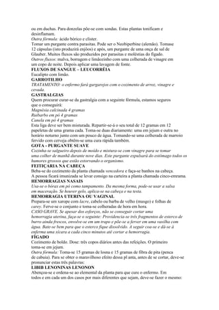 ou em duchas. Para donzelas põe-se com sondas. Estas plantas tonificam e
desinflamam.
Outra fórmula: ácido bórico e clister.
Tomar um purgante contra parasitas. Pode ser o Neobiperbine (alemão). Tomase
12 cápsulas (isto produzirá enjôos) e após, um purgante de uma onça de sal de
Glauber. Muitos fluxos são produzidos por parasitas e moléstias do fígado.
Outros fluxos: malva, borragem e limãozinho com uma colherada de vinagre em
um copo de noite. Depois aplicar uma lavagem de fonte.
FLUXOS DE SANGUE – LEUCORRÉIA
Eucalipto com limão.
GARROTILHO
TRATAMENTO: o enfermo fará gargarejos com o cozimento de arroz, vinagre e
cevada.
GASTRALGIAS
Quem procurar curar-se da gastralgia com a seguinte fórmula, estamos seguros
que o conseguirá:
Magnésia calcinada 4 gramas
Ruibarbo em pó 4 gramas
Canela em pó 4 gramas
Esta liga deve ser bem misturada. Repartir-se-á o seu total de 12 gramas em 12
papeletas de uma grama cada. Toma-se duas diariamente: uma em jejum e outra no
horário noturno junto com um pouco de água. Tomando-se uma colherada de marroio
fervido com cerveja obtêm-se uma cura rápida também.
GOTA - PURGANTE SUAVE
Cozinha-se salgueiro depois de moído e mistura-se com vinagre para se tomar
uma colher de manhã durante nove dias. Este purgante expulsará do estômago todos os
humores grossos que estão estorvando o organismo.
FEITIÇARIA NA CABEÇA
Beba-se do cozimento da planta chamada vencedora e faça-se banhos na cabeça.
A pessoa ficará imunizada se levar consigo na carteira a planta chamada cinco-emrama.
HEMORRAGIAS NASAIS
Usa-se o bórax em pó como tampamento. Da mesma forma, pode-se usar a salsa
em maceração. Se houver gelo, aplica-se na cabeça e na testa.
HEMORRAGIA UTERINA OU VAGINAL
Prepara-se um xarope com lacre, cabelo ou barba de velho (musgo) e folhas de
carey. Ferve-se o conjunto e toma-se colheradas de hora em hora.
CASO GRAVE. Se apesar dos esforços, não se conseguir cortar uma
hemorragia uterina, faça-se o seguinte: Providencia-se três fragmentos de esterco de
burro ainda frescos, envolve-se em um trapo e põe-se a ferver em uma vasilha com
água. Bate-se bem para que o esterco fique dissolvido. A seguir coa-se e dá-se à
enferma uma xícara a cada cinco minutos até cortar a hemorragia.
FÍGADO
Cozimento de boldo. Dose: três copos diários antes das refeições. O primeiro
toma-se em jejum.
Outra fórmula: Toma-se 15 gramas de losna e 15 gramas de fibra de pita (penca
de cabuia). Para se obter o maravilhoso efeito dessa pl anta, antes de se cortar, deve-se
pronunciar estas três palavras:
LIBIB LENONINAS LENONON
Abençoa-se e ordena-se ao elemental da planta para que cure o enfermo. Em
todos e em cada um dos casos por mais diferentes que sejam, deve-se fazer o mesmo:
 