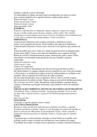 bendizer e ordenar a cura ao elemental.
As enfermidades do fígado, das quais todos nós padecemos em maior ou menor
grau, curamos também com a seguinte fórmula, simples porém efetiva:
Tintura de boldo 2 onças
Tintura de genciana 2 onças
Tintura de menta 2 onças
Água açucarada 1 litro
ICTERÍCIA
Primeiro o enfermo deve ser defumado. Depois, inalará os vapores do vinagre
em que se tenha cozido avenca de poço, orégano, sálvia e pólio. Este remédio
osmoterápico é extraordinário para curar a icterícia. O enfermo deverá também lavar
o rosto com o cozimento das mesmas plantas. A cura será efetiva.
IMPOTÊNCIA
As pessoas que efetuaram coitos na água contraíram a impotência sexual e
muitas vezes a paralisia das pernas. Existe também outro gênero de impotência,
conhecido pelos feiticeiros e bruxos com o nome de nó da agulheta, que consiste em
um
feitiço da mulher para com o varão, em virtude do qual este torna-se impotente para
possuir outra mulher. Cura-se estes tipos de impotência com a seguinte fórmula:
Ramas de cuartillo, hortelã-pimenta do monte, albahaquilla, pólio e arnica. Põese
estas plantas em maceração numa garrafa de rum que contenha a seguinte
composição:
Tintura de valeriana 1 onça
Canela em pó 1 onça
Cânfora 10 centigramas
A garrafa deverá ficar enterrada por três dias em um local que bata sol todo o
dia. Desta maneira, os vegetais soltarão seu licor salutífero no rum. Com este remédio
se friccionará e se umedecerá os órgãos sexuais do enfermoatéque se verifique a cura
completa. Não se esqueçam do ritual antes de colher as plantas.
Há uma outra fórmula para curar a impotência. Põe-se a ferver em leite a quarta
parte do testículo de cabrito ou bode. Depois, adoça-se com mel de abelhas para tomar.
Isto se faz por uns 10 ou 12 dias. Recuperada a potencialidade, o paciente deverá
começar a transmutar sua energia sexual para o que estudará os livros da sabedoria
gnóstica.
CRIANÇAS QUE PERDEM O APETITE OU QUE DEFECAM FETIDAMENTE
Uma folha de losna, 3 gramas de funcho, 3 gramas de camomila. Ferve-se tudo
em água. Põe-se açúcar de leite e 3 gotas de VI-PENTA (produto farmacêutico).
Tomase
duas vezes por dia.
INTESTINOS
Gualanday e cepa do cajueiro. Ferver e tomar.
LACTÂNCIA DEFICIENTE
Quando as mães não têm leite suficiente para alimentar seus filhos, o seguinte
lactogênio produzirá resultado: reduza-se a pó 40 gramas de semente de algodão, as
quais se colocará em 500 gramas de álcool durante 20 dias. Findo o período, o
preparado estará pronto para ser utilizado. Toma-se 15 gotas após as refeições.
LEPRA
Uma pessoa que se sinta acalorada, sufocada, se tomar banho ou se molhar, com
resfriado, pode se expor a contrair um resfriado nos vasos capilares do sangue.
O resultado será a lepra. O sangue torna-se purulento e começa o desastroso processo
 