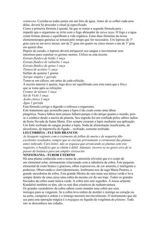 venturosa. Cozinha-se todas juntas em um litro de água. Antes de se colher cada uma
delas, deverá Se proceder o ritual já especificado.
Como a primeira fórmula é quente, há que se tomar a segunda fórmula para -
impedir que o organismo se irrite com o fogo abrasador do tatwa tejas. O fogo e a água
criam formas densas e equilibram a vida orgânica. Estas duas fórmulas da nossa
elementoterapia gnóstica se tomará pelo tempo que for necessário. Um leproso de 3º
grau cura-se em nove meses, um de 2º grau em quatro ou cinco meses e um de 1º grau
em quinze dias.
Depois de curado, o leproso deverá enriquecer seu sangue e movimentar seus
intestinos para expulsar os germes mortos. Utilize-se esta receita:
Extrato fluídico de boldo 1 onça
Extrato fluídico de ruibarbo 1 onça
Extrato fluídico de quina 1 onça
Tintura de acônito ½ onça
Sulfato de quinina 1 grama
Xarope simples 1 garrafa
Toma-se em cálices, um antes de cada refeição.
A receita anterior é quente, logo deve ser equilibrada com esta outra que e fria e
que se toma após as refeições:
Cremor de tártaro 1 onça
Sal de Vichi 1 onça
Ácido cítrico 1 onça
Água 1 garrafa
Esta fórmula corrige a digestão e refresca o organismo.
Este tratamento que aconselho para a lepra é tão exato como uma tábua
pitagórica. Nunca falhou nem jamais falhará porque é tão antigo quanto o mundo, pois
se o conhece desde a aurora do planeta. Seu segredo foi-me confiado pelos sábios índios
da Serra Nevada de Santa Marta. Eles sempre curaram a lepra mediante sua aplicação.
Um forte resfriado do sangue produz a lepra. Nada de alimentação insuficiente, de
alcoolismo, de hipertrofia do fígado... resfriado, somente resfriado.
LEUCORRÉIA - FLUXOS BRANCOS
As lavagens vaginais com o cozimento de folhas de murta e de nogueira dão
excelentes resultados, sempre que se execute previamente o cerimonial das plantas
antes indicado. Caro leitor, não se esqueça que arrancando as plantas sem este
requisito, o benefício que se obtêm é débil. Ademais, incorre-se no grave erro de se
passar de botânico para um simples vivissector.
NINFOMANIA - FUROR UTERINO
Há uma planta conhecida com o nome de camomila silvestre que é o corpo de
um elemental solar, intimamente relacionado com a sabedoria da cobra. Este pequeno
elemental de rosto branco e gracioso, olhos expressivos, de cor amarela, é inteligente e
poderoso. Observando-o clarividentemente, lembramo-nos da saga Maria Pastora, a
grande sacerdotisa da cobra. Esta grande Mestra do raio maia usa túnica verde e leva
sempre dentro de uma caixa uma cobra da mesma cor do seu traje. Todos os grandes
Iniciados da cobra usam túnica verde. A cobra tem sete segredos. A nossa serpente
Kundalini também os têm, são os sete dias cósmicos do mahamvantara.
Os grandes curandeiros da cobra sabem como mandar uma cobra aos seus
inimigos para se vingarem. Se a cobra leva ordem de morder o inimigo no coração ou
na aorta, cumprirá a ordem e o inimigo morrerá inevitavelmente. O instrumento que ele
usa para esta operação mágica é a majagua ou líquido da vergôntea do plátano. Tudo
isto se desconhece nas cidades.
 