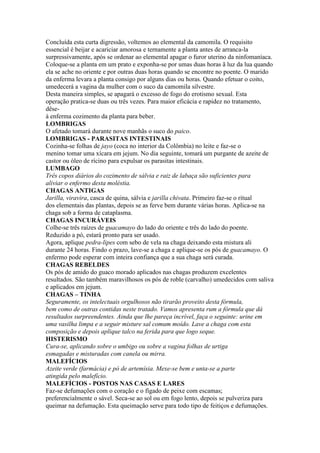 Concluída esta curta digressão, voltemos ao elemental da camomila. O requisito
essencial é beijar e acariciar amorosa e ternamente a planta antes de arranca-la
surpressivamente, após se ordenar ao elemental apagar o furor uterino da ninfomaníaca.
Coloque-se a planta em um prato e exponha-se por umas duas horas ã luz da lua quando
ela se ache no oriente e por outras duas horas quando se encontre no poente. O marido
da enferma levara a planta consigo por alguns dias ou horas. Quando efetuar o coito,
umedecerá a vagina da mulher com o suco da camomila silvestre.
Desta maneira simples, se apagará o excesso de fogo do erotismo sexual. Esta
operação pratica-se duas ou três vezes. Para maior eficácia e rapidez no tratamento,
dêse-
á enferma cozimento da planta para beber.
LOMBRIGAS
O afetado tomará durante nove manhãs o suco do paico.
LOMBRIGAS - PARASITAS INTESTINAIS
Cozinha-se folhas de jayo (coca no interior da Colômbia) no leite e faz-se o
menino tomar uma xícara em jejum. No dia seguinte, tomará um purgante de azeite de
castor ou óleo de rícino para expulsar os parasitas intestinais.
LUMBAGO
Três copos diários do cozimento de sálvia e raiz de labaça são suficientes para
aliviar o enfermo desta moléstia.
CHAGAS ANTIGAS
Jarilla, viravira, casca de quina, sálvia e jarilla chivata. Primeiro faz-se o ritual
dos elementais das plantas, depois se as ferve bem durante várias horas. Aplica-se na
chaga sob a forma de cataplasma.
CHAGAS INCURÁVEIS
Colhe-se três raízes de guacamayo do lado do oriente e três do lado do poente.
Reduzido a pó, estará pronto para ser usado.
Agora, aplique pedra-lipes com sebo de vela na chaga deixando esta mistura ali
durante 24 horas. Findo o prazo, lave-se a chaga e aplique-se os pós de guacamayo. O
enfermo pode esperar com inteira confiança que a sua chaga será curada.
CHAGAS REBELDES
Os pós de amido do guaco morado aplicados nas chagas produzem excelentes
resultados. São também maravilhosos os pós de roble (carvalho) umedecidos com saliva
e aplicados em jejum.
CHAGAS – TINHA
Seguramente, os intelectuais orgulhosos não tirarão proveito desta fórmula,
bem como de outras contidas neste tratado. Vamos apresenta rum a fórmula que dá
resultados surpreendentes. Ainda que lhe pareça incrível, faça o seguinte: urine em
uma vasilha limpa e a seguir misture sal comum moído. Lave a chaga com esta
composição e depois aplique talco na ferida para que logo seque.
HISTERISMO
Cura-se, aplicando sobre o umbigo ou sobre a vagina folhas de urtiga
esmagadas e misturadas com canela ou mirra.
MALEFÍCIOS
Azeite verde (farmácia) e pó de artemísia. Mexe-se bem e unta-se a parte
atingida pelo malefício.
MALEFÍCIOS - POSTOS NAS CASAS E LARES
Faz-se defumações com o coração e o fígado de peixe com escamas;
preferencialmente o sável. Seca-se ao sol ou em fogo lento, depois se pulveriza para
queimar na defumação. Esta queimação serve para todo tipo de feitiços e defumações.
 