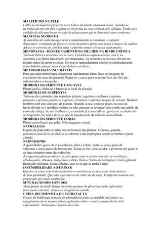 MALEFÍCIOS NA PELE
Colhe-se da maneira prescrita nove folhas da planta chamada solito. Apanha-se
as folhas de três em três e aplica-se em forma de cruz sobre a pele afetada. Tenha-se o
cuidado de não machucar o caule da planta para que o elemental cure o enfermo.
MANCHAS NO ROSTO
As manchas do rosto desaparecem completamente se tomamos o seguinte
depurativo: cozimento de flores e raízes da piteira (pita) com losna e bejuco de cadena.
Adoça-se com mel de abelhas para o enfermo tomar três taças diariamente.
MENOPAUSA - DESREGRAMENTO DA MULHER NA IDADE CRÍTICA
Toma-se flores e sementes der arisaro. Cozinha-se separadamente, isto é, as
sementes e as flores não devem ser misturadas. As sementes de arisaro devem ser
raladas antes de serem cozidas. Envasa-se separadamente e toma-se alternadamente
como bebida comum; uma xícara de hora em hora. .
METRORRAGIAS INCURÁVEIS
Para que uma metrorragia desapareça rapidamente basta fazer-se lavagens do
cozimento da casca de granado. Raspa-se a casca para se reduzi-la a um fino pó,
submetendo-a a decocção.
MORDIDA DA SERPENTE CASCAVEL
Planta gallito. Beba-se e banhe-se o local da afecção.
MORDIDAS DE SERPENTES
Toma-se do cozimento das seguintes plantas: capitana solabasta, capitana
generala, capitana pujadora, capitana silvadora e capitana lengua de venado. Banhese
também com este conjunto de plantas. Quando o caso é muito grave, no caso de
haver dúvida se o mordido morreu ou não, procura-se arrancar com a mão um cabelo da
coroa da cabeça. Se sair facilmente, o mordido já é um cadáver, porém se o cabelo não
se desprende, há vida e deve-se operar rapidamente da maneira aconselhada.
MORDIDA DA SERPENTE CORAL
Planta aristolóquia em goles. Não esquecer o ritual.
NEVRALGIAS
Depois de praticados os ritos dos elementais das plantas: alfavaca, guandu,
ganamu e juan de la verdad, se as submete à decocção para depois se banhar a parte
afetada.
NERVOSISMO
A quantidades iguais de erva-cidreira, salsa e cidrão, junta-se umas gotas de
valeriana e meia grama de bromureto. Toma-se três vezes ao dia: a primeira em jejum e
as duas restantes antes das refeições.
As seguintes plantas também servem para curar o estado nervoso: erva-cidreira,
albahaquilla, alfavaca, manjerona, cidrão, flores e folhas de laranjeira e cinco gotas de
tintura de valeriana. Destas plantas, usa-se as que se tenha à mão.
INSENSIBILIDADE AO URINAR
Queima-se esterco de bode ou de touro e mistura-se a cinza com vinho branco
de boa qualidade. Que não seja esterco de cabra ou de vaca. O enfermo tomará este
preparado até sanar totalmente.
SUPURAÇÃO DOS OUVIDOS
Meio grama de ácido fênico em trinta gramas de glicerina serão suficientes
para curar este mal. Aplica-se em gotas no ouvido.
URINA DECOMPOSTA OU PUTREFACTA
O suco de beldroega tomado em abundância todas as manhãs em jejum e as
cataplasmas desta mesma planta aplicadas sobre o ventre curam tão terrível
enfermidade. Abstenção completa do coito.
 