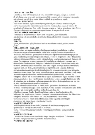 URINA – RETENÇÃO
Cozinha-se meia libra de folhas de sene em um litro de água. Adoça-se com mel
de abelhas e toma-se o mais quente possível. Se com isto não se consegue o desejado,
não obstante sua eficácia, então há necessidade de se aplicar a sonda.
URINA – SUSPENSÃO
Para evitar a sonda, o que nem sempre e possível, por carência de meios ou por
outros inconvenientes imprevistos e invencíveis, toma-se duas onças de esterco de
cavalo dissolvido em um bom vinho. Amorna-se, coa-se e dá-se ao enfermo para beber.
Este procedimento tem curado casos gravíssimos de suspensão da urina.
URINA - ARDOR AO URINAR
Tomando-se do cozimento de malva com canafístula, cura-se eficaz e
rapidamente esta enfermidade. As orchatas de cevada também produzem o mesmo
resultado.
TERÇOL
Quem padecer desta afecção deverá aplicar no olho um ovo de galinha recém
posto.
IMPALUDISMO – MALÁRIA
As peregrinas teorias da medicina oficial com relação ao impaludismo revelam
claramente um propósito explorador e charlatão. Aquilo de que o impaludismo e
inoculado pelo anofele e que a fêmea do mosquito deposita suas larvas nas poças de
água parada não passa de uma posição ridícula. Todos os preparados à base de quinina e
todos os sistemas profiláticos contra o impaludismo resultaram num grande fracasso até
agora. Acontece que a causa causorum do impaludismo não é outra coisa do que o
desarmônico funcionamento do fígado e a falta de vitaminas. Provas disso temos aos
milhares. Quem se der ao trabalho de fazer uma viagem ao longo do baixo Madalena,
seguindo a ribeira do rio, se convencerá por si próprio desta verdade. Todos os
moradores das margens do rio são impalúdicos. Se observarmos seu regime alimentar
encontraremos a causa. Essa pobre gente alimenta-se somente de mandioca e café preto.
A mandioca proporciona-lhes amido e uma mínima quantidade de sacarose. O
café preto tomado em excesso irrita-lhes o fígado e quando este órgão encontra-se bem
afetado, estalam os frios e as febres do impaludismo. Logo, a afecção hepática e a falta
de vitaminas são as únicas e exclusivas causas das febres do impaludismo que em vão
se tenta combater com preparados de quinina.
Para se combater os calafrios e as febres, basta que se faça o cozimento de folhas
de boldo e se tome um copo a cada meia hora. Como alimento aconselhamos olho de rês
e cereais tais como feijão, lentilha, milho, fava, ervilha, etc.
O boldo recupera o fígado, fluidifica a bílis e excita as funções hepáticas. Os
habitantes das planícies de Arauca e Casanare curam-se dos calafrios e das febres com
café preto misturado com limão e sal. Este procedimento é mais lento.
Os mamas arhuacos curam esta enfermidade com a seguinte combinação:
cholagogue em rama, tisaca e capitana arconcito.
MANCHAS BRANCAS
Multifungin (pomada farmacêutica) com mel de abelhas e uma pequena
quantidade de flor-de-enxofre. Unta-se os locais.
Outra Fórmula: Injeções de bismuto. Tomar água enxofrada e usar pomada de
enxofre.
MANCHAS NEGRAS
Cura-se com laranja azeda e ruibarbo em pó em água açucarada. O consumo
de carne é prejudicial para o portador dessas manchas.
PICADAS DE VESPAS
 