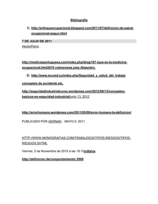 Bibliografía
1) http://enfoqueocupacional.blogspot.com/2011/07/definicion-de-salud-
ocupacional-segun.html
7 DE JULIO DE 2011
HectorParra .
http://medicosportuguesa.com/index.php/blog/187-ique-es-la-medicina-
ocupacional.html2010 colmenares jose Alejandro.
2) http://www.ecured.cu/index.php/Seguridad_y_salud_del_trabajo
conceptos de accidente etc,
http://seguridadindustrialcurso.wordpress.com/2012/06/13/conceptos-
basicos-en-seguridad-industrial/junio 13, 2012
http://errorhumano.wordpress.com/2011/05/09/error-humano-la-definicion/
PUBLICADO POR HERNAN ⋅ MAYO 9, 2011
HTTP://WWW.MONOGRAFIAS.COM/TRABAJOS35/TIPOS-RIESGOS/TIPOS-
RIESGOS.SHTML
Viernes, 5 de Noviembre de 2010 a las 18:10jvillalva
http://definicion.de/comportamiento/ 2008
 
