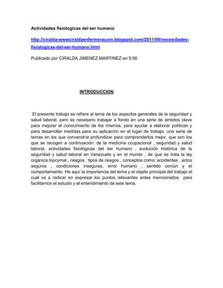 Actividades fisiologicas del ser humano
http://ciralda-wwwciraldaenfermeracom.blogspot.com/2011/09/necesidades-
fisiologicas-del-ser-humano.html
Publicado por CIRALDA JIMENEZ MARTINEZ en 9:06
INTRODUCCION
El presente trabajo se refiere al tema de los aspectos generales de la seguridad y
salud laboral, pero es necesario trabajar a fondo en una serie de ámbitos clave
para mejorar el conocimiento de los mismos, para ayudar a elaborar políticas y
para desarrollar medidas para su aplicación en el lugar de trabajo. una serie de
temas en los que convendría profundizar para comprenderlos mejor, que son los
que se recogen a continuación: de la medicina ocupacional , seguridad y salud
laboral, actividades fisiológicas del ser humano , evolución histórica de la
seguridad y salud laboral en Venezuela y en el mundo , de que se trata la ley
orgánica lopcymat , riesgos , tipos de riesgos , conceptos como: accidentes , actos
seguros , condiciones inseguras, error humano , sentido común y el
comportamiento. He aquí la importancia del tema y el objeto principal del trabajo el
cual va a radicar en expresar los puntos relevantes antes mencionados para
facilitarnos el estudio y el entendimiento de este tema.
 