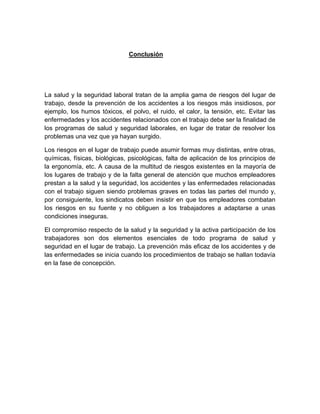Conclusión
La salud y la seguridad laboral tratan de la amplia gama de riesgos del lugar de
trabajo, desde la prevención de los accidentes a los riesgos más insidiosos, por
ejemplo, los humos tóxicos, el polvo, el ruido, el calor, la tensión, etc. Evitar las
enfermedades y los accidentes relacionados con el trabajo debe ser la finalidad de
los programas de salud y seguridad laborales, en lugar de tratar de resolver los
problemas una vez que ya hayan surgido.
Los riesgos en el lugar de trabajo puede asumir formas muy distintas, entre otras,
químicas, físicas, biológicas, psicológicas, falta de aplicación de los principios de
la ergonomía, etc. A causa de la multitud de riesgos existentes en la mayoría de
los lugares de trabajo y de la falta general de atención que muchos empleadores
prestan a la salud y la seguridad, los accidentes y las enfermedades relacionadas
con el trabajo siguen siendo problemas graves en todas las partes del mundo y,
por consiguiente, los sindicatos deben insistir en que los empleadores combatan
los riesgos en su fuente y no obliguen a los trabajadores a adaptarse a unas
condiciones inseguras.
El compromiso respecto de la salud y la seguridad y la activa participación de los
trabajadores son dos elementos esenciales de todo programa de salud y
seguridad en el lugar de trabajo. La prevención más eficaz de los accidentes y de
las enfermedades se inicia cuando los procedimientos de trabajo se hallan todavía
en la fase de concepción.
 