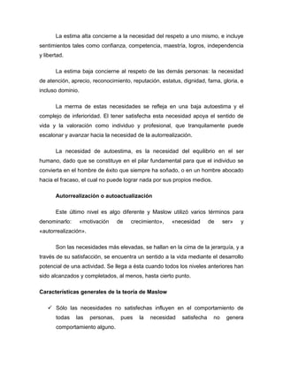 La estima alta concierne a la necesidad del respeto a uno mismo, e incluye
sentimientos tales como confianza, competencia, maestría, logros, independencia
y libertad.
La estima baja concierne al respeto de las demás personas: la necesidad
de atención, aprecio, reconocimiento, reputación, estatus, dignidad, fama, gloria, e
incluso dominio.
La merma de estas necesidades se refleja en una baja autoestima y el
complejo de inferioridad. El tener satisfecha esta necesidad apoya el sentido de
vida y la valoración como individuo y profesional, que tranquilamente puede
escalonar y avanzar hacia la necesidad de la autorrealización.
La necesidad de autoestima, es la necesidad del equilibrio en el ser
humano, dado que se constituye en el pilar fundamental para que el individuo se
convierta en el hombre de éxito que siempre ha soñado, o en un hombre abocado
hacia el fracaso, el cual no puede lograr nada por sus propios medios.
Autorrealización o autoactualización
Este último nivel es algo diferente y Maslow utilizó varios términos para
denominarlo: «motivación de crecimiento», «necesidad de ser» y
«autorrealización».
Son las necesidades más elevadas, se hallan en la cima de la jerarquía, y a
través de su satisfacción, se encuentra un sentido a la vida mediante el desarrollo
potencial de una actividad. Se llega a ésta cuando todos los niveles anteriores han
sido alcanzados y completados, al menos, hasta cierto punto.
Características generales de la teoría de Maslow
 Sólo las necesidades no satisfechas influyen en el comportamiento de
todas las personas, pues la necesidad satisfecha no genera
comportamiento alguno.
 