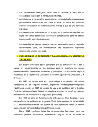  Las necesidades fisiológicas nacen con la persona, el resto de las
necesidades surgen con el transcurso del tiempo.
 A medida que la persona logra controlar sus necesidades básicas aparecen
gradualmente necesidades de orden superior; no todos los individuos
sienten necesidades de autorrealización, debido a que es una conquista
individual.
 Las necesidades más elevadas no surgen en la medida en que las más
bajas van siendo satisfechas. Pueden ser concomitantes pero las básicas
predominarán sobre las superiores.
 Las necesidades básicas requieren para su satisfacción un ciclo motivador
relativamente corto, en contraposición, las necesidades superiores
requieren de un ciclo más largo.
 EVOLUCION DE LA SEGURIDAD Y SALUD LABORAL EN VENEZUELA
Y EL MUNDO
Las labores del seguro social comienzan el 9 de octubre de 1944, con la
puesta en funcionamiento de los servicios para la cobertura de riesgos
de enfermedades, maternidad, accidentes y patologías por accidentes según lo
establecido en el Reglamento General de la ley del Seguro Social Obligatorio (19-
2-1944).
En 1946, se formula esta ley, dando origen a la creación del Instituto
Venezolano de los Seguros Sociales, organismo con responsabilidad jurídica
y patrimonio propio, en 1951 se deroga la Ley y se sustituye por el Estatuto
Orgánico del Seguro Social Obligatorio, donde se amplían los beneficios, además
de establecer las prestaciones a largo plazo (pensiones).
En 1989, se pone en funcionamiento el Seguro de Paro Forzoso, y cuya
última reforma fue publicada en la gaceta Oficial de la república de Venezuela N°
4.322 extraordinario de fecha 3 de octubre de 1991, continuará siendo un instituto
autónomo, con personalidad jurídica patrimonio propio.
Hacia 1942 confluían todas las circunstancias favorables para que
finalmente pudiera implantarse en México el Seguro Social. El interés del
 