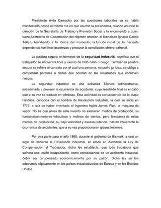 Presidente Ávila Camacho por las cuestiones laborales ya se había
manifestado desde el mismo día en que asumió la presidencia, cuando anunció la
creación de la Secretaría de Trabajo y Previsión Social y la encomendó a quien
fuera Secretario de Gobernación del régimen anterior, el licenciado Ignacio García
Téllez. Atendiendo a la tónica del momento, la función inicial de la naciente
dependencia fue limar asperezas y procurar la conciliación obrero-patronal.
La palabra seguro en términos de la seguridad industrial, significa que el
trabajador se encuentra libre y exento de todo daño o riesgo. También la palabra
seguro se refiere al contrato por el cual una persona, natural o jurídica, se obliga a
compensar pérdidas o daños que ocurran en las situaciones que conlleven
riesgos.
La seguridad industrial es una actividad Técnico Administrativa,
encaminada a prevenir la ocurrencia de accidente, cuyo resultado final es el daño
que a su vez se traduce en pérdidas. Esta actividad es consecuencia de la etapa
histórica, conocida con el nombre de Revolución Industrial, la cual se inicia en
1776, a raíz de haber inventado el Ingeniero Inglés James Watt, la máquina de
vapor. No es que antes de este invento no existieran medios de producción, ya
funcionaban motores hidráulicos y molinos de vientos, pero laescasez de estos
medios de producción, su baja velocidad y escasa potencia, hacían irrelevante la
ocurrencia de accidentes, que a su vez proporcionaran graves lesiones.
Por otra parte para el año 1868, durante el gobierno de Bismark, a casi un
siglo de iniciarse la Revolución Industrial, se emite en Alemania la Ley de
Compensación al Trabajador, dicha ley establecía, que todo trabajador que
sufriera una lesión incapacitante, como consecuencia de un accidente industrial,
debía ser compensado económicamente por su patrón. Dicha ley se fue
adoptando rápidamente en los países industrializados de Europa y en los Estados
Unidos.
 