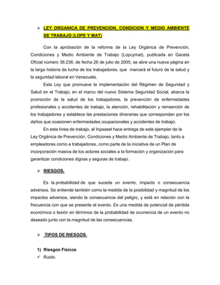 LEY ORGANICA DE PREVENCION, CONDICION Y MEDIO AMBIENTE
DE TRABAJO (LOPE Y MAT)
Con la aprobación de la reforma de la Ley Orgánica de Prevención,
Condiciones y Medio Ambiente de Trabajo (Lopcymat), publicada en Gaceta
Oficial número 38.236, de fecha 26 de julio de 2005, se abre una nueva página en
la larga historia de lucha de los trabajadores, que marcará el futuro de la salud y
la seguridad laboral en Venezuela.
Esta Ley que promueve la implementación del Régimen de Seguridad y
Salud en el Trabajo, en el marco del nuevo Sistema Seguridad Social, abarca la
promoción de la salud de los trabajadores, la prevención de enfermedades
profesionales y accidentes de trabajo, la atención, rehabilitación y reinserción de
los trabajadores y establece las prestaciones dinerarias que correspondan por los
daños que ocasionen enfermedades ocupacionales y accidentes de trabajo.
En esta línea de trabajo, el Inpsasel hace entrega de este ejemplar de la
Ley Orgánica de Prevención, Condiciones y Medio Ambiente de Trabajo, tanto a
empleadores como a trabajadores, como parte de la iniciativa de un Plan de
incorporación masiva de los actores sociales a la formación y organización para
garantizar condiciones dignas y seguras de trabajo.
 RIESGOS.
Es la probabilidad de que suceda un evento, impacto o consecuencia
adversos. Se entiende también como la medida de la posibilidad y magnitud de los
impactos adversos, siendo la consecuencia del peligro, y está en relación con la
frecuencia con que se presente el evento. Es una medida de potencial de pérdida
económica o lesión en términos de la probabilidad de ocurrencia de un evento no
deseado junto con la magnitud de las consecuencias.
 TIPOS DE RIESGOS.
1) Riesgos Físicos
 Ruido.
 