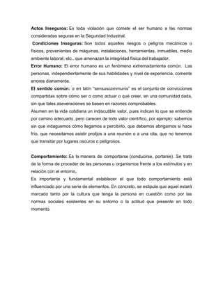 Actos Inseguros: Es toda violación que comete el ser humano a las normas
consideradas seguras en la Seguridad Industrial.
Condiciones Inseguras: Son todos aquellos riesgos o peligros mecánicos o
físicos, provenientes de máquinas, instalaciones, herramientas, inmuebles, medio
ambiente laboral, etc., que amenazan la integridad física del trabajador.
Error Humano: El error humano es un fenómeno extremadamente común. Las
personas, independientemente de sus habilidades y nivel de experiencia, comente
errores diariamente.
El sentido común: o en latín “sensuscommunis” es el conjunto de convicciones
compartidas sobre cómo ser o como actuar o qué creer, en una comunidad dada,
sin que tales aseveraciones se basen en razones comprobables.
Asumen en la vida cotidiana un indiscutible valor, pues indican lo que se entiende
por camino adecuado, pero carecen de todo valor científico, por ejemplo: sabemos
sin que indaguemos cómo llegamos a percibirlo, que debemos abrigarnos si hace
frío, que necesitamos asistir prolijos a una reunión o a una cita, que no tenemos
que transitar por lugares oscuros o peligrosos.
Comportamiento: Es la manera de comportarse (conducirse, portarse). Se trata
de la forma de proceder de las personas u organismos frente a los estímulos y en
relación con el entorno.
Es importante y fundamental establecer el que todo comportamiento está
influenciado por una serie de elementos. En concreto, se estipula que aquel estará
marcado tanto por la cultura que tenga la persona en cuestión como por las
normas sociales existentes en su entorno o la actitud que presente en todo
momento.
 