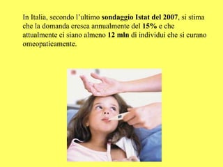 In Italia, secondo l’ultimo sondaggio Istat del 2007, si stima
che la domanda cresca annualmente del 15% e che
attualmente ci siano almeno 12 mln di individui che si curano
omeopaticamente.
 