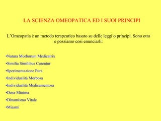 LA SCIENZA OMEOPATICA ED I SUOI PRINCIPI

L’Omeopatia è un metodo terapeutico basato su delle leggi o principi. Sono otto
                       e possiamo cosi enunciarli:


•Natura Morborum Medicatrix
•Similia Similibus Curentur
•Sperimentazione Pura
•Individualità Morbosa
•Individualità Medicamentosa
•Dose Minima
•Dinamismo Vitale
•Miasmi
 