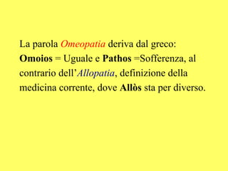 La parola Omeopatia deriva dal greco:
Omoios = Uguale e Pathos =Sofferenza, al
contrario dell’Allopatia, definizione della
medicina corrente, dove Allòs sta per diverso.
 