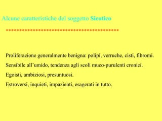 Alcune caratteristiche del soggetto Sicotico
 ******************************************



 Proliferazione generalmente benigna: polipi, verruche, cisti, fibromi.
 Sensibile all’umido, tendenza agli scoli muco-purulenti cronici.
 Egoisti, ambiziosi, presuntuosi.
 Estroversi, inquieti, impazienti, esagerati in tutto.
 