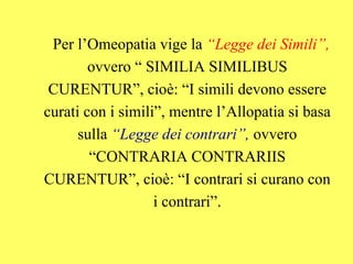 Per l’Omeopatia vige la “Legge dei Simili”,
        ovvero “ SIMILIA SIMILIBUS
 CURENTUR”, cioè: “I simili devono essere
curati con i simili”, mentre l’Allopatia si basa
      sulla “Legge dei contrari”, ovvero
        “CONTRARIA CONTRARIIS
CURENTUR”, cioè: “I contrari si curano con
                   i contrari”.
 