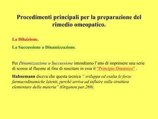 Procedimenti principali per la preparazione del
              rimedio omeopatico.

La Diluizione.
La Succussione o Dinamizzazione.


Per Dinamizzazione o Succussione intendiamo l’atto di imprimere una serie
di scosse al flacone al fine di suscitare in essa il “Principio Dinamico” .
Hahnemann diceva che questa tecnica “ sviluppa ed esalta le forze
farmacodinamiche latenti, perché arriva ad influire sulla struttura
elementare della materia” (Organon par.269).
 